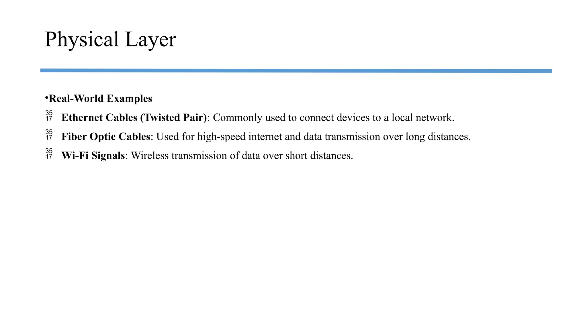 •Real-World Examples
 Ethernet Cables (Twisted Pair): Commonly used to connect devices to a local network.
 Fiber Optic Cables: Used for high-speed internet and data transmission over long distances.
 Wi-Fi Signals: Wireless transmission of data over short distances.
Physical Layer
 
