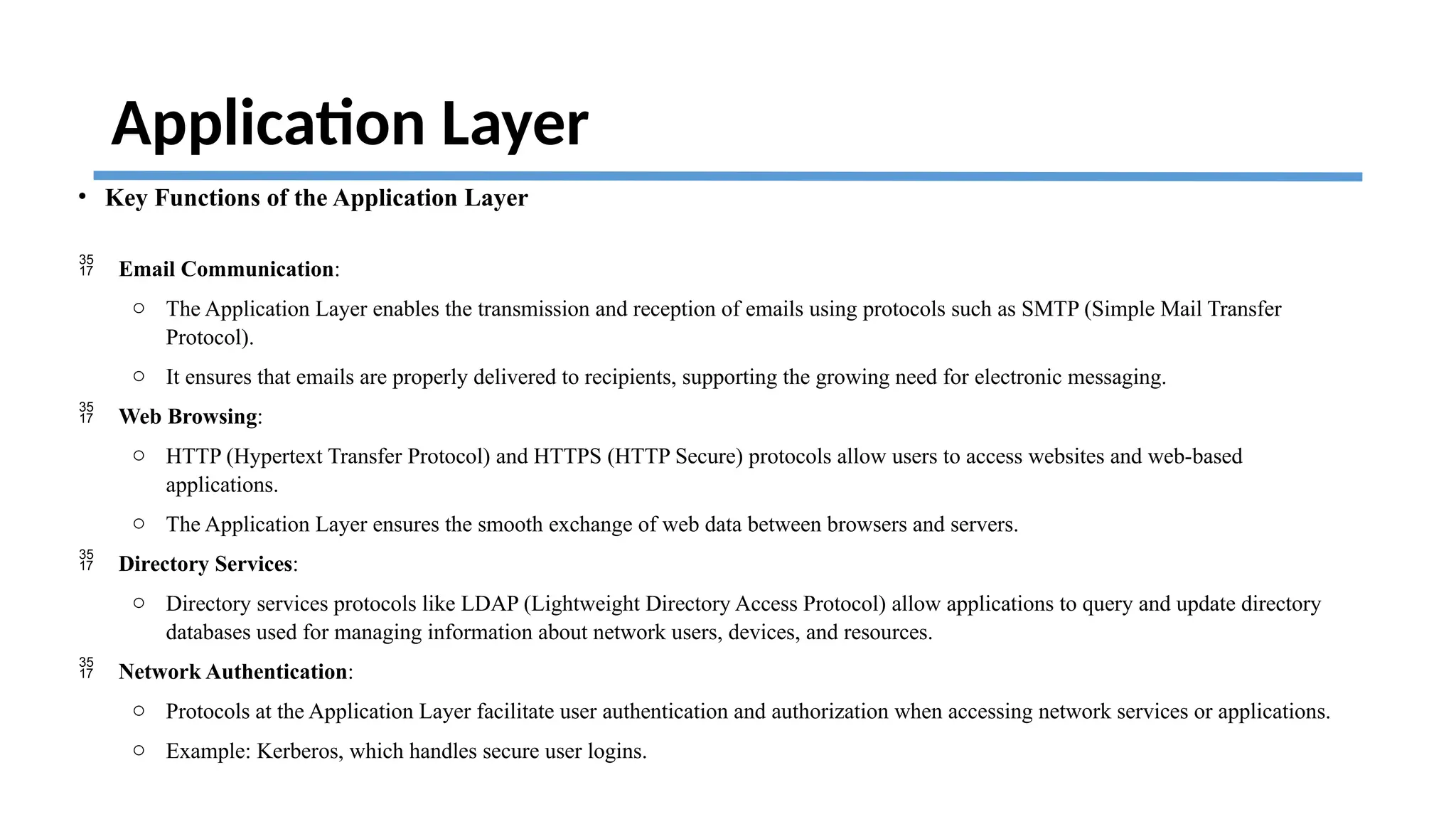 Application Layer
• Key Functions of the Application Layer
 Email Communication:
o The Application Layer enables the transmission and reception of emails using protocols such as SMTP (Simple Mail Transfer
Protocol).
o It ensures that emails are properly delivered to recipients, supporting the growing need for electronic messaging.
 Web Browsing:
o HTTP (Hypertext Transfer Protocol) and HTTPS (HTTP Secure) protocols allow users to access websites and web-based
applications.
o The Application Layer ensures the smooth exchange of web data between browsers and servers.
 Directory Services:
o Directory services protocols like LDAP (Lightweight Directory Access Protocol) allow applications to query and update directory
databases used for managing information about network users, devices, and resources.
 Network Authentication:
o Protocols at the Application Layer facilitate user authentication and authorization when accessing network services or applications.
o Example: Kerberos, which handles secure user logins.
 