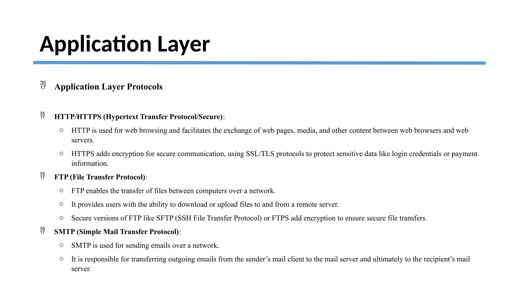 Application Layer
 Application Layer Protocols
 HTTP/HTTPS (Hypertext Transfer Protocol/Secure):
o HTTP is used for web browsing and facilitates the exchange of web pages, media, and other content between web browsers and web
servers.
o HTTPS adds encryption for secure communication, using SSL/TLS protocols to protect sensitive data like login credentials or payment
information.
 FTP (File Transfer Protocol):
o FTP enables the transfer of files between computers over a network.
o It provides users with the ability to download or upload files to and from a remote server.
o Secure versions of FTP like SFTP (SSH File Transfer Protocol) or FTPS add encryption to ensure secure file transfers.
 SMTP (Simple Mail Transfer Protocol):
o SMTP is used for sending emails over a network.
o It is responsible for transferring outgoing emails from the sender’s mail client to the mail server and ultimately to the recipient’s mail
server.
 