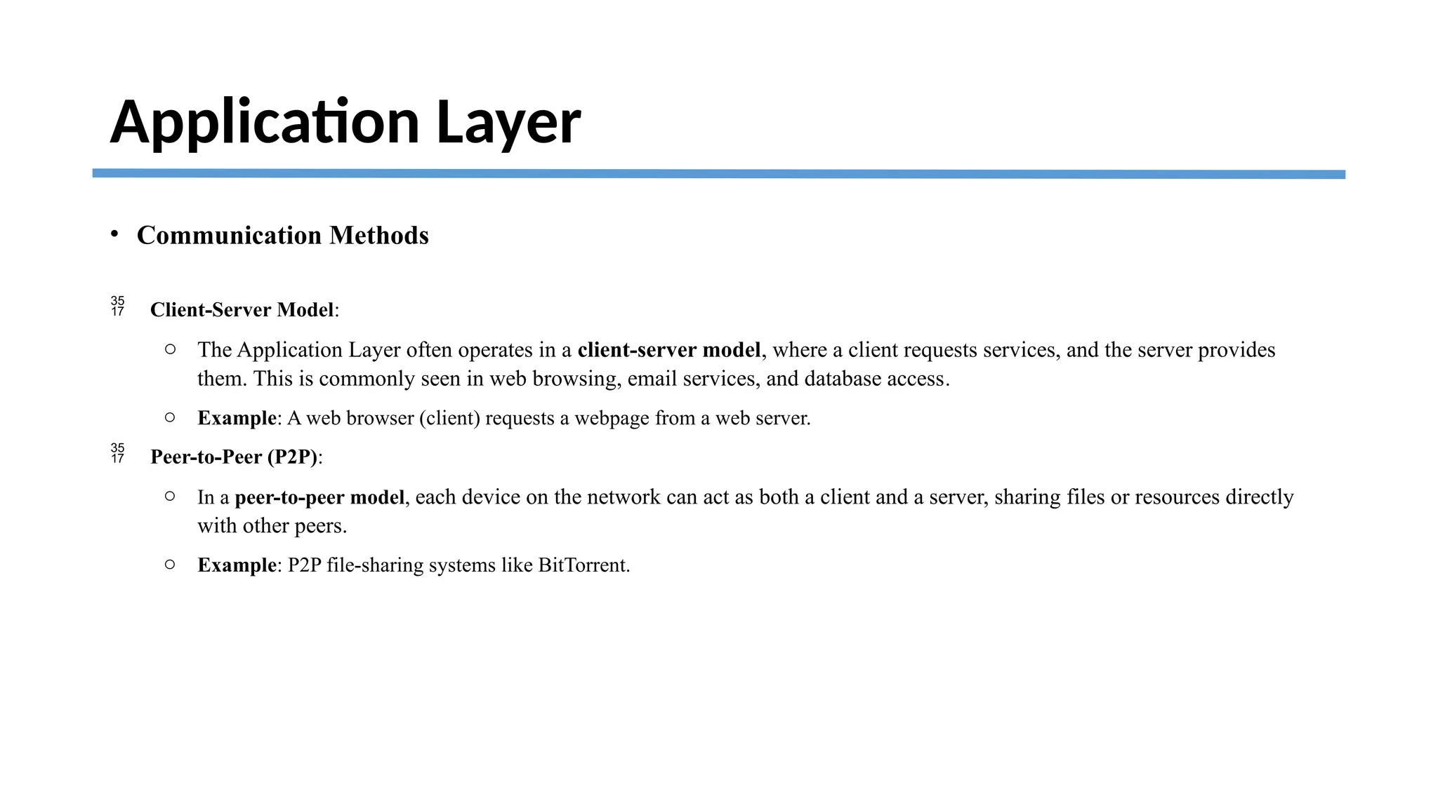 Application Layer
• Communication Methods
 Client-Server Model:
o The Application Layer often operates in a client-server model, where a client requests services, and the server provides
them. This is commonly seen in web browsing, email services, and database access.
o Example: A web browser (client) requests a webpage from a web server.
 Peer-to-Peer (P2P):
o In a peer-to-peer model, each device on the network can act as both a client and a server, sharing files or resources directly
with other peers.
o Example: P2P file-sharing systems like BitTorrent.
 