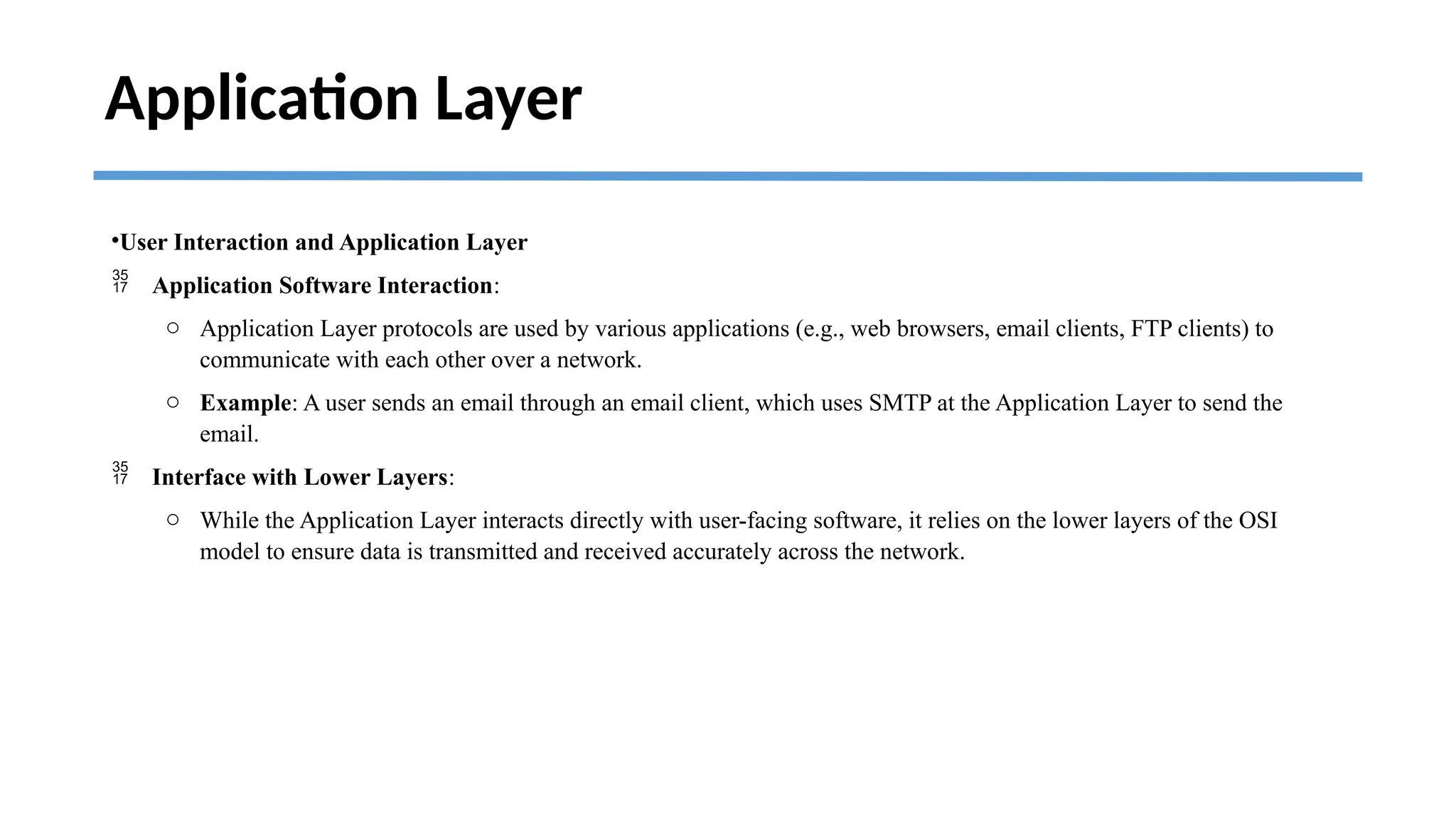Application Layer
•User Interaction and Application Layer
 Application Software Interaction:
o Application Layer protocols are used by various applications (e.g., web browsers, email clients, FTP clients) to
communicate with each other over a network.
o Example: A user sends an email through an email client, which uses SMTP at the Application Layer to send the
email.
 Interface with Lower Layers:
o While the Application Layer interacts directly with user-facing software, it relies on the lower layers of the OSI
model to ensure data is transmitted and received accurately across the network.
 