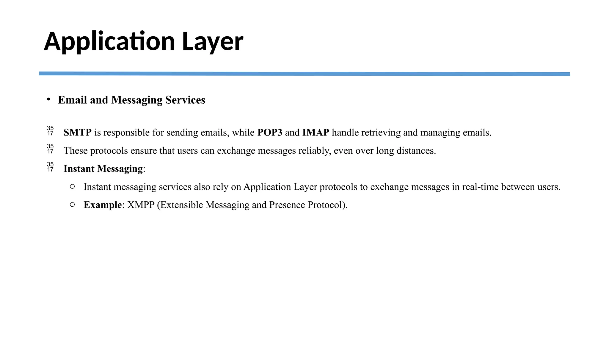 Application Layer
• Email and Messaging Services
 SMTP is responsible for sending emails, while POP3 and IMAP handle retrieving and managing emails.
 These protocols ensure that users can exchange messages reliably, even over long distances.
 Instant Messaging:
o Instant messaging services also rely on Application Layer protocols to exchange messages in real-time between users.
o Example: XMPP (Extensible Messaging and Presence Protocol).
 