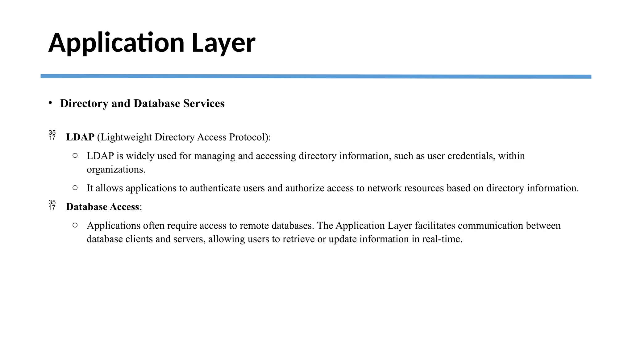 Application Layer
• Directory and Database Services
 LDAP (Lightweight Directory Access Protocol):
o LDAP is widely used for managing and accessing directory information, such as user credentials, within
organizations.
o It allows applications to authenticate users and authorize access to network resources based on directory information.
 Database Access:
o Applications often require access to remote databases. The Application Layer facilitates communication between
database clients and servers, allowing users to retrieve or update information in real-time.
 