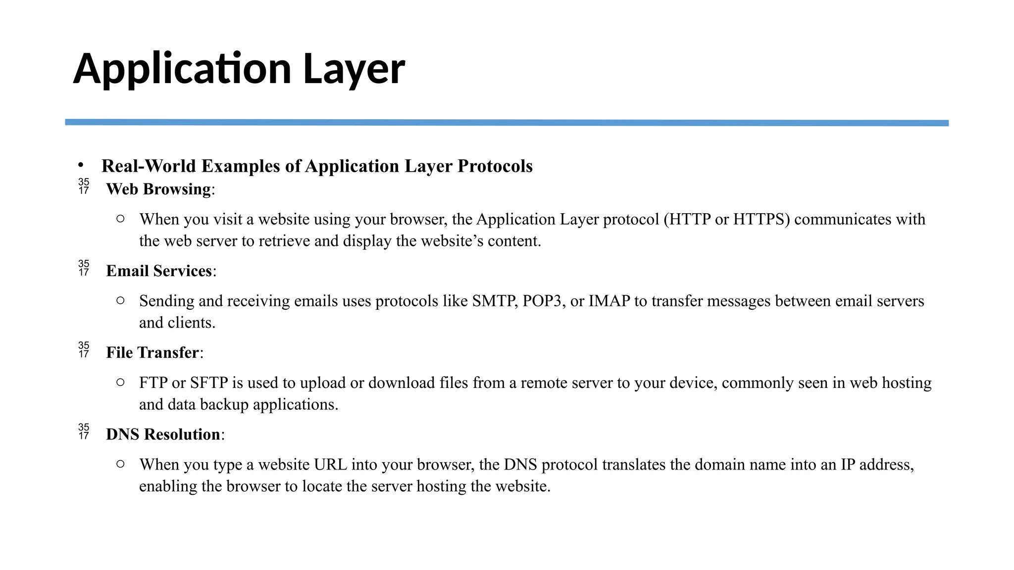 Application Layer
• Real-World Examples of Application Layer Protocols
 Web Browsing:
o When you visit a website using your browser, the Application Layer protocol (HTTP or HTTPS) communicates with
the web server to retrieve and display the website’s content.
 Email Services:
o Sending and receiving emails uses protocols like SMTP, POP3, or IMAP to transfer messages between email servers
and clients.
 File Transfer:
o FTP or SFTP is used to upload or download files from a remote server to your device, commonly seen in web hosting
and data backup applications.
 DNS Resolution:
o When you type a website URL into your browser, the DNS protocol translates the domain name into an IP address,
enabling the browser to locate the server hosting the website.
 