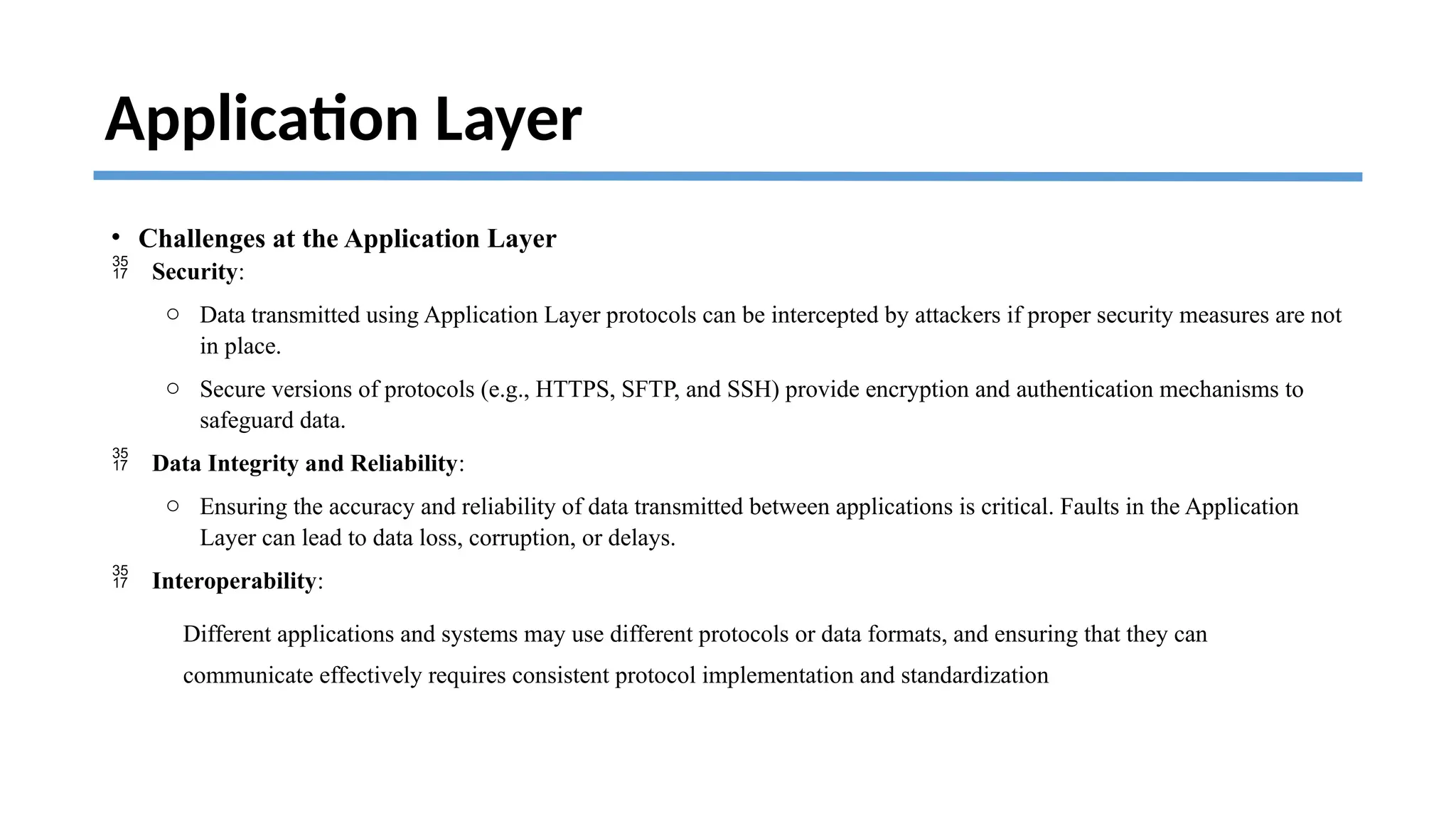 Application Layer
• Challenges at the Application Layer
 Security:
o Data transmitted using Application Layer protocols can be intercepted by attackers if proper security measures are not
in place.
o Secure versions of protocols (e.g., HTTPS, SFTP, and SSH) provide encryption and authentication mechanisms to
safeguard data.
 Data Integrity and Reliability:
o Ensuring the accuracy and reliability of data transmitted between applications is critical. Faults in the Application
Layer can lead to data loss, corruption, or delays.
 Interoperability:
Different applications and systems may use different protocols or data formats, and ensuring that they can
communicate effectively requires consistent protocol implementation and standardization
 