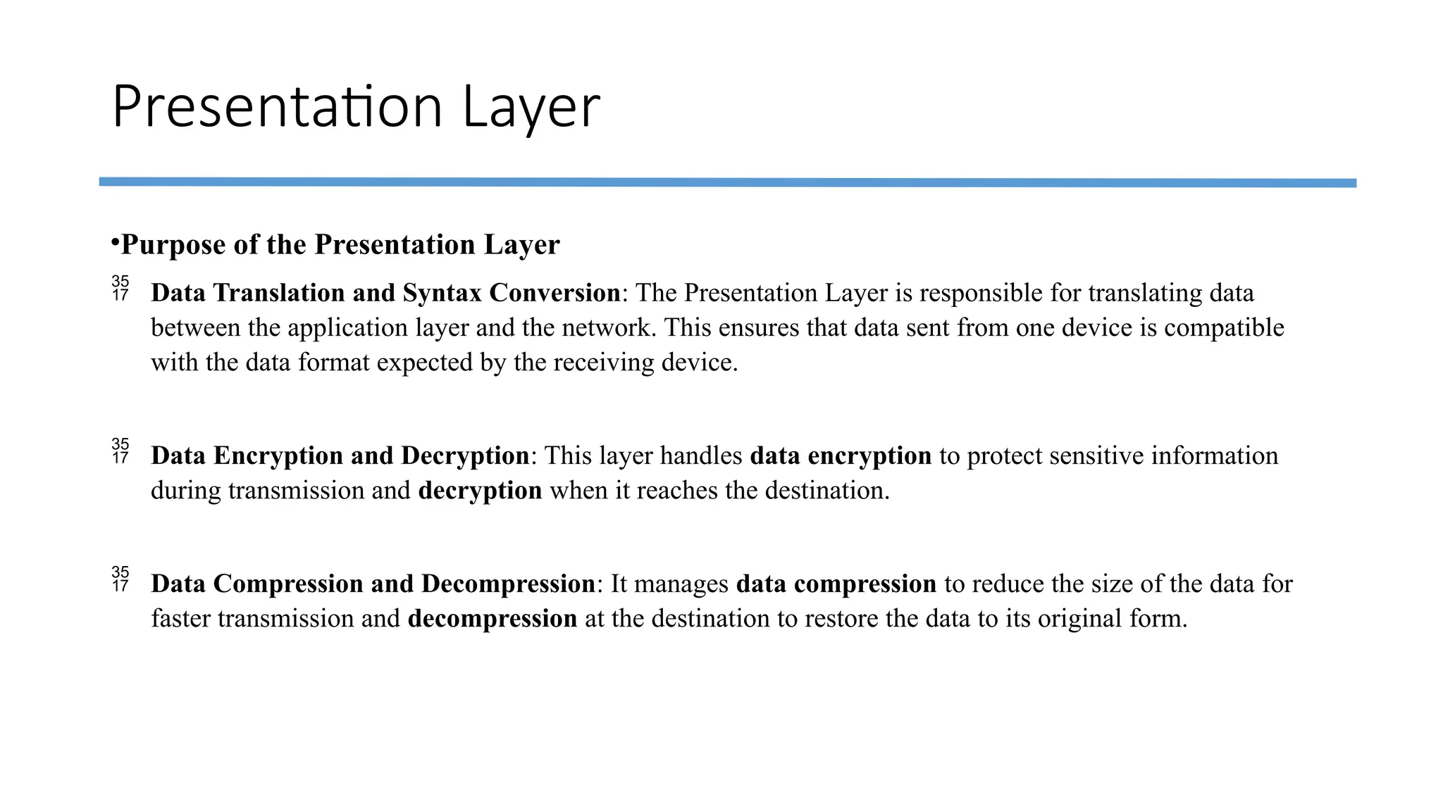 Presentation Layer
•Purpose of the Presentation Layer
 Data Translation and Syntax Conversion: The Presentation Layer is responsible for translating data
between the application layer and the network. This ensures that data sent from one device is compatible
with the data format expected by the receiving device.
 Data Encryption and Decryption: This layer handles data encryption to protect sensitive information
during transmission and decryption when it reaches the destination.
 Data Compression and Decompression: It manages data compression to reduce the size of the data for
faster transmission and decompression at the destination to restore the data to its original form.
 