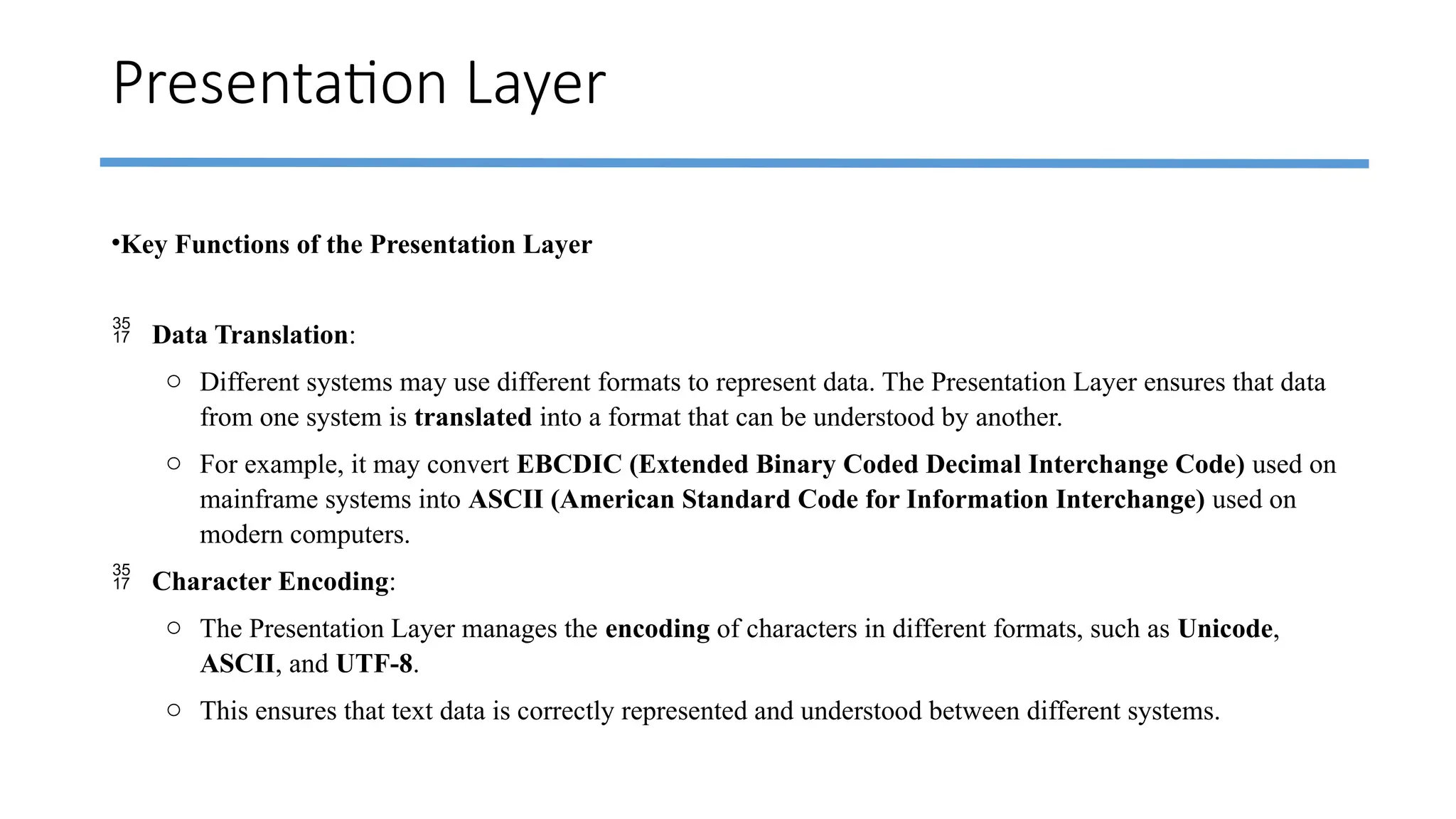 Presentation Layer
•Key Functions of the Presentation Layer
 Data Translation:
o Different systems may use different formats to represent data. The Presentation Layer ensures that data
from one system is translated into a format that can be understood by another.
o For example, it may convert EBCDIC (Extended Binary Coded Decimal Interchange Code) used on
mainframe systems into ASCII (American Standard Code for Information Interchange) used on
modern computers.
 Character Encoding:
o The Presentation Layer manages the encoding of characters in different formats, such as Unicode,
ASCII, and UTF-8.
o This ensures that text data is correctly represented and understood between different systems.
 