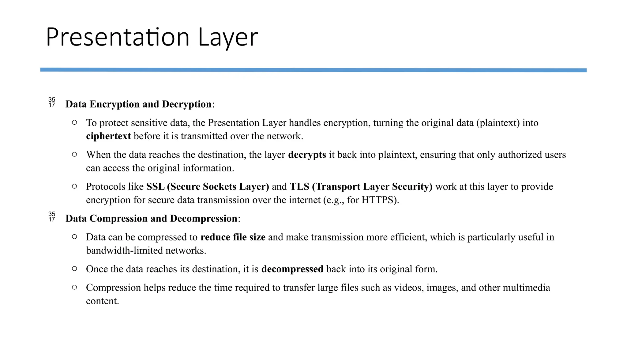Presentation Layer
 Data Encryption and Decryption:
o To protect sensitive data, the Presentation Layer handles encryption, turning the original data (plaintext) into
ciphertext before it is transmitted over the network.
o When the data reaches the destination, the layer decrypts it back into plaintext, ensuring that only authorized users
can access the original information.
o Protocols like SSL (Secure Sockets Layer) and TLS (Transport Layer Security) work at this layer to provide
encryption for secure data transmission over the internet (e.g., for HTTPS).
 Data Compression and Decompression:
o Data can be compressed to reduce file size and make transmission more efficient, which is particularly useful in
bandwidth-limited networks.
o Once the data reaches its destination, it is decompressed back into its original form.
o Compression helps reduce the time required to transfer large files such as videos, images, and other multimedia
content.
 
