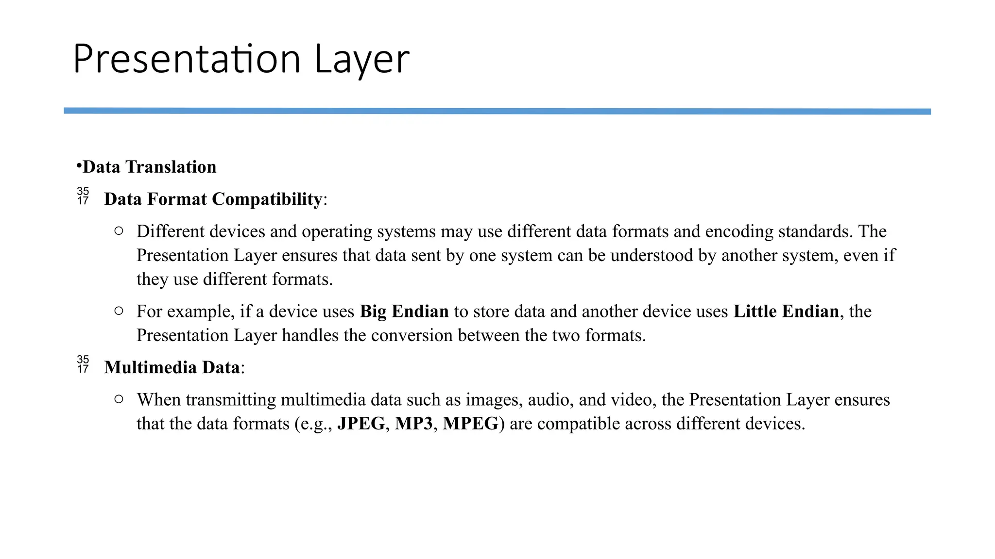 Presentation Layer
•Data Translation
 Data Format Compatibility:
o Different devices and operating systems may use different data formats and encoding standards. The
Presentation Layer ensures that data sent by one system can be understood by another system, even if
they use different formats.
o For example, if a device uses Big Endian to store data and another device uses Little Endian, the
Presentation Layer handles the conversion between the two formats.
 Multimedia Data:
o When transmitting multimedia data such as images, audio, and video, the Presentation Layer ensures
that the data formats (e.g., JPEG, MP3, MPEG) are compatible across different devices.
 