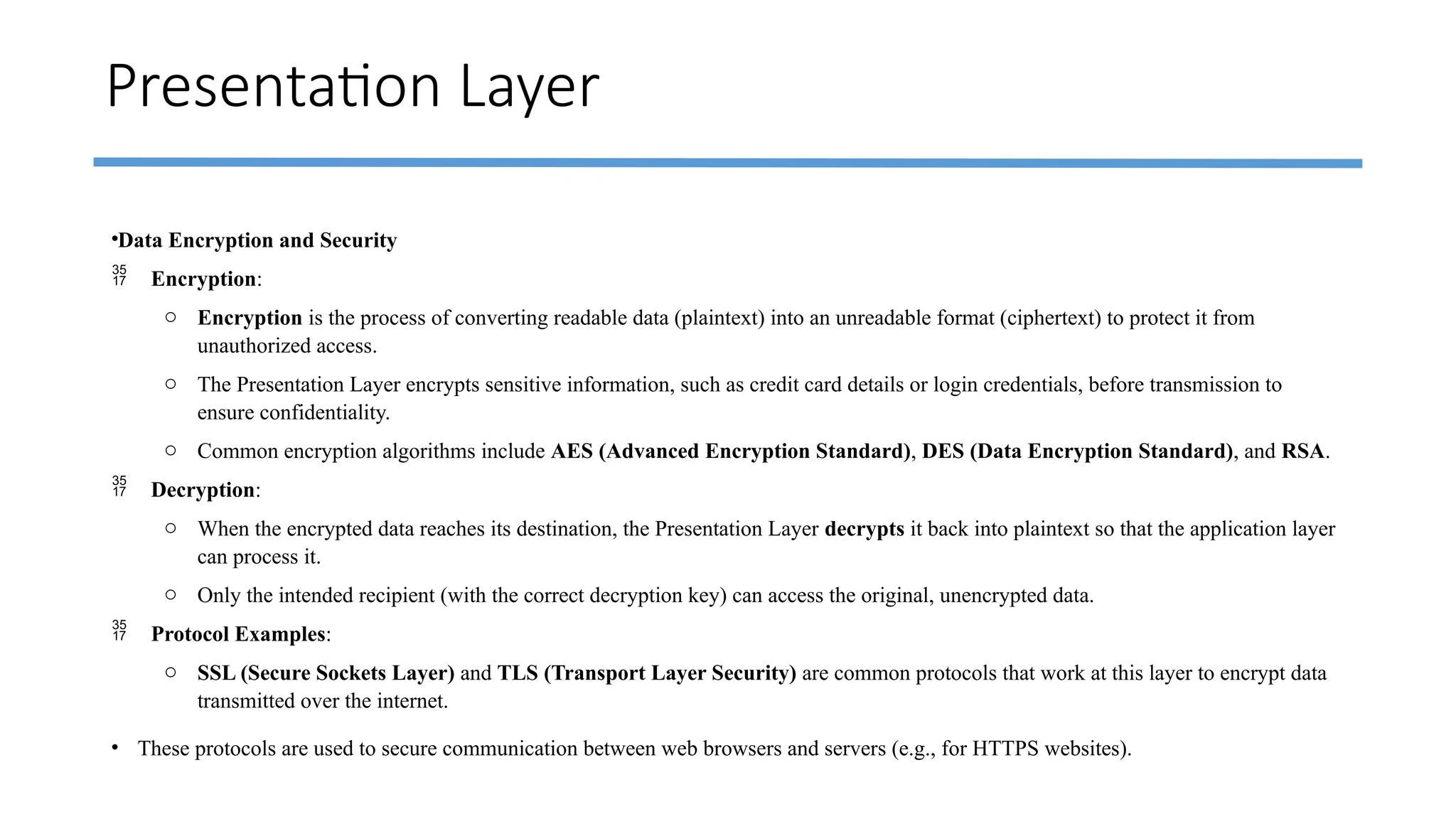 Presentation Layer
•Data Encryption and Security
 Encryption:
o Encryption is the process of converting readable data (plaintext) into an unreadable format (ciphertext) to protect it from
unauthorized access.
o The Presentation Layer encrypts sensitive information, such as credit card details or login credentials, before transmission to
ensure confidentiality.
o Common encryption algorithms include AES (Advanced Encryption Standard), DES (Data Encryption Standard), and RSA.
 Decryption:
o When the encrypted data reaches its destination, the Presentation Layer decrypts it back into plaintext so that the application layer
can process it.
o Only the intended recipient (with the correct decryption key) can access the original, unencrypted data.
 Protocol Examples:
o SSL (Secure Sockets Layer) and TLS (Transport Layer Security) are common protocols that work at this layer to encrypt data
transmitted over the internet.
• These protocols are used to secure communication between web browsers and servers (e.g., for HTTPS websites).
 