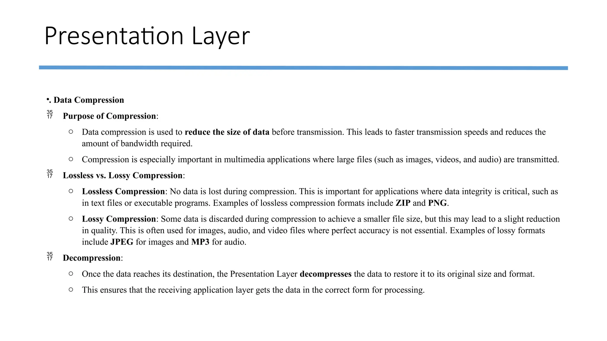 Presentation Layer
•. Data Compression
 Purpose of Compression:
o Data compression is used to reduce the size of data before transmission. This leads to faster transmission speeds and reduces the
amount of bandwidth required.
o Compression is especially important in multimedia applications where large files (such as images, videos, and audio) are transmitted.
 Lossless vs. Lossy Compression:
o Lossless Compression: No data is lost during compression. This is important for applications where data integrity is critical, such as
in text files or executable programs. Examples of lossless compression formats include ZIP and PNG.
o Lossy Compression: Some data is discarded during compression to achieve a smaller file size, but this may lead to a slight reduction
in quality. This is often used for images, audio, and video files where perfect accuracy is not essential. Examples of lossy formats
include JPEG for images and MP3 for audio.
 Decompression:
o Once the data reaches its destination, the Presentation Layer decompresses the data to restore it to its original size and format.
o This ensures that the receiving application layer gets the data in the correct form for processing.
 