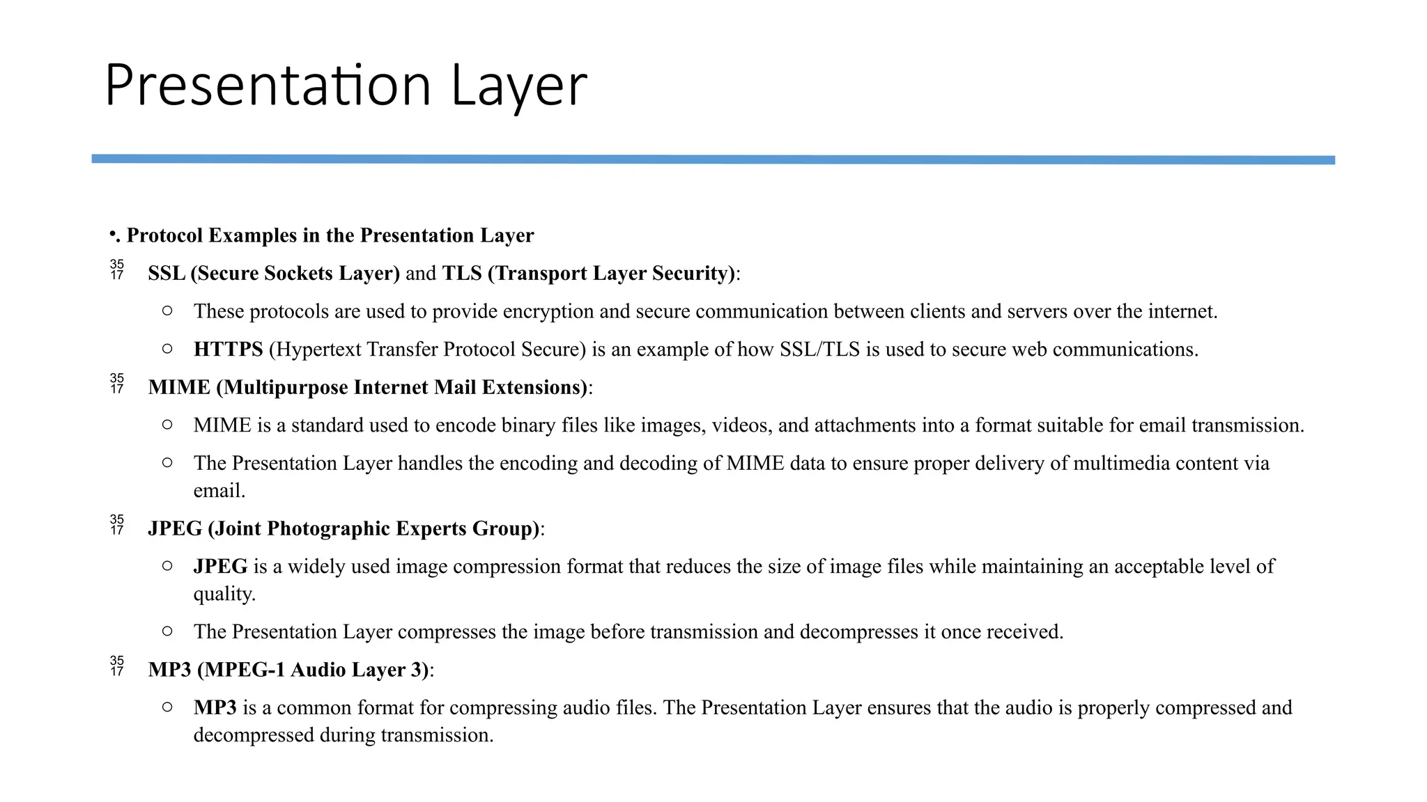 Presentation Layer
•. Protocol Examples in the Presentation Layer
 SSL (Secure Sockets Layer) and TLS (Transport Layer Security):
o These protocols are used to provide encryption and secure communication between clients and servers over the internet.
o HTTPS (Hypertext Transfer Protocol Secure) is an example of how SSL/TLS is used to secure web communications.
 MIME (Multipurpose Internet Mail Extensions):
o MIME is a standard used to encode binary files like images, videos, and attachments into a format suitable for email transmission.
o The Presentation Layer handles the encoding and decoding of MIME data to ensure proper delivery of multimedia content via
email.
 JPEG (Joint Photographic Experts Group):
o JPEG is a widely used image compression format that reduces the size of image files while maintaining an acceptable level of
quality.
o The Presentation Layer compresses the image before transmission and decompresses it once received.
 MP3 (MPEG-1 Audio Layer 3):
o MP3 is a common format for compressing audio files. The Presentation Layer ensures that the audio is properly compressed and
decompressed during transmission.
 