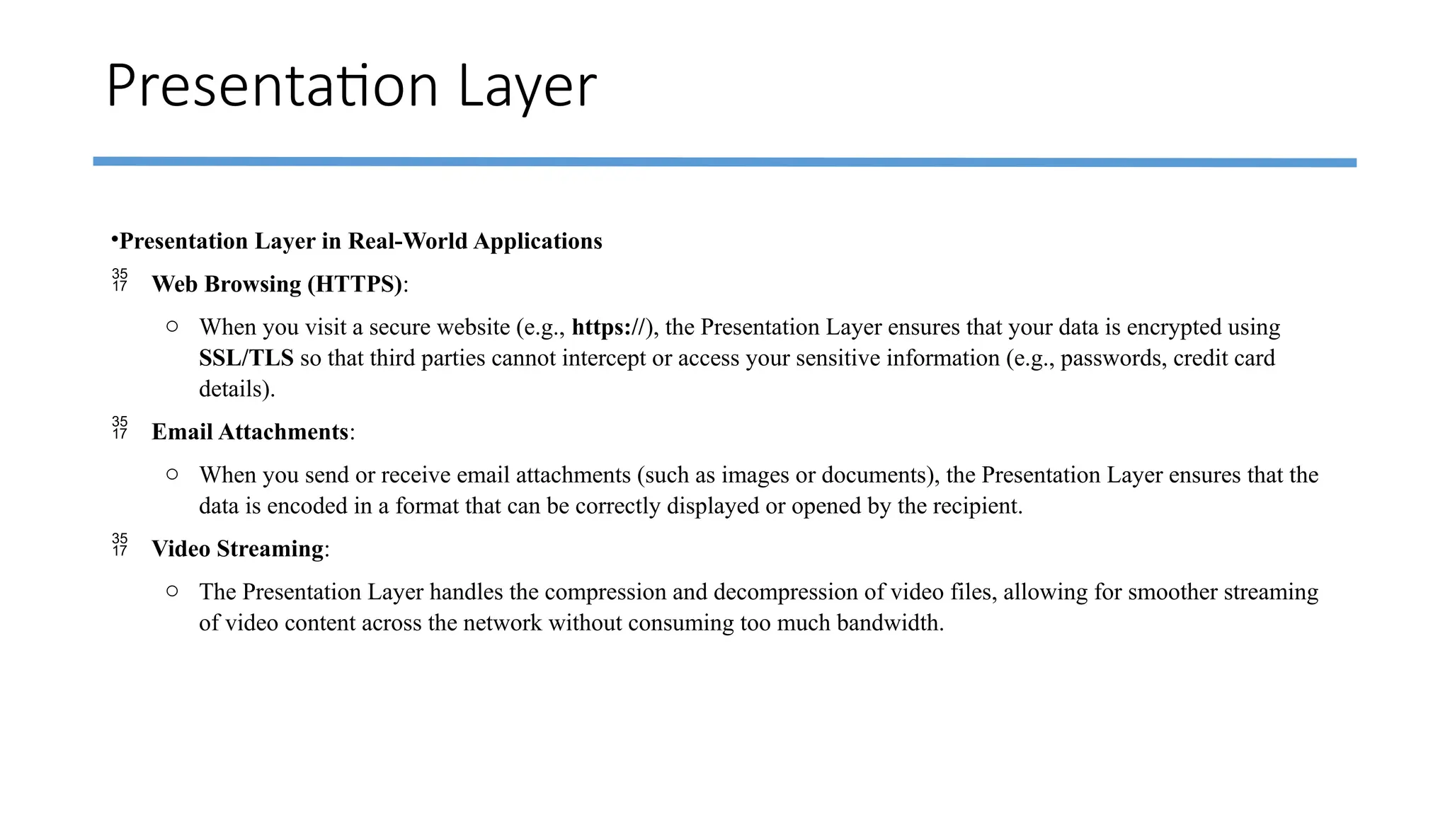 Presentation Layer
•Presentation Layer in Real-World Applications
 Web Browsing (HTTPS):
o When you visit a secure website (e.g., https://), the Presentation Layer ensures that your data is encrypted using
SSL/TLS so that third parties cannot intercept or access your sensitive information (e.g., passwords, credit card
details).
 Email Attachments:
o When you send or receive email attachments (such as images or documents), the Presentation Layer ensures that the
data is encoded in a format that can be correctly displayed or opened by the recipient.
 Video Streaming:
o The Presentation Layer handles the compression and decompression of video files, allowing for smoother streaming
of video content across the network without consuming too much bandwidth.
 