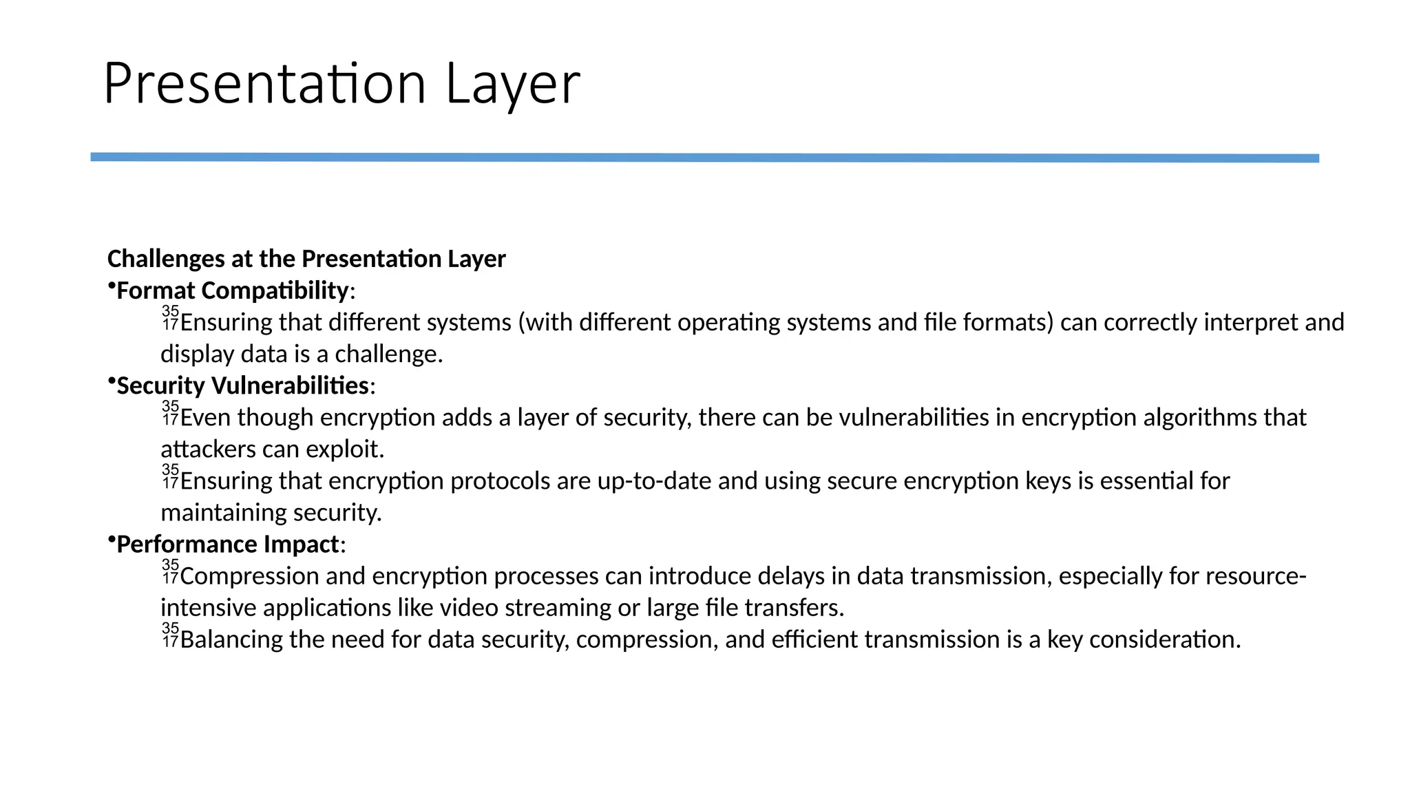 Presentation Layer
Challenges at the Presentation Layer
•Format Compatibility:
Ensuring that different systems (with different operating systems and file formats) can correctly interpret and
display data is a challenge.
•Security Vulnerabilities:
Even though encryption adds a layer of security, there can be vulnerabilities in encryption algorithms that
attackers can exploit.
Ensuring that encryption protocols are up-to-date and using secure encryption keys is essential for
maintaining security.
•Performance Impact:
Compression and encryption processes can introduce delays in data transmission, especially for resource-
intensive applications like video streaming or large file transfers.
Balancing the need for data security, compression, and efficient transmission is a key consideration.
 