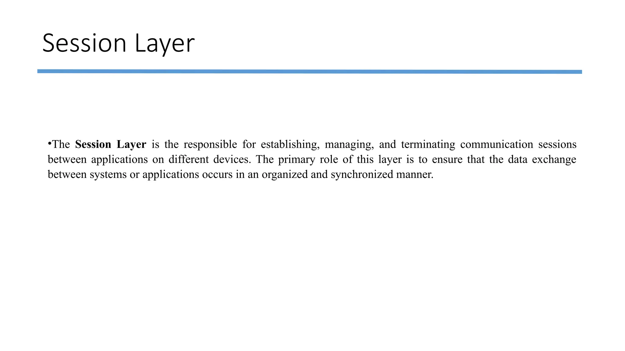 Session Layer
•The Session Layer is the responsible for establishing, managing, and terminating communication sessions
between applications on different devices. The primary role of this layer is to ensure that the data exchange
between systems or applications occurs in an organized and synchronized manner.
 