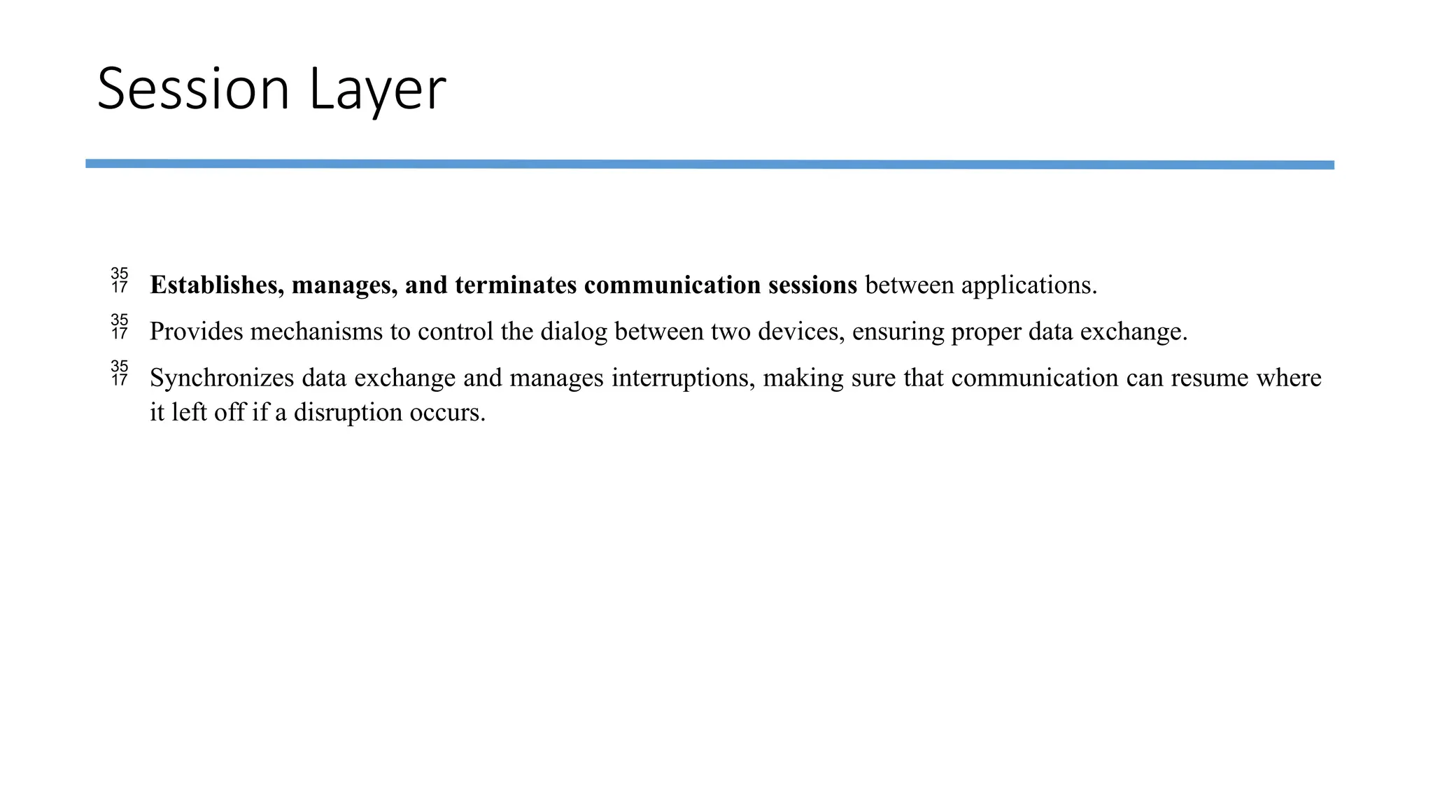 Session Layer
 Establishes, manages, and terminates communication sessions between applications.
 Provides mechanisms to control the dialog between two devices, ensuring proper data exchange.
 Synchronizes data exchange and manages interruptions, making sure that communication can resume where
it left off if a disruption occurs.
 