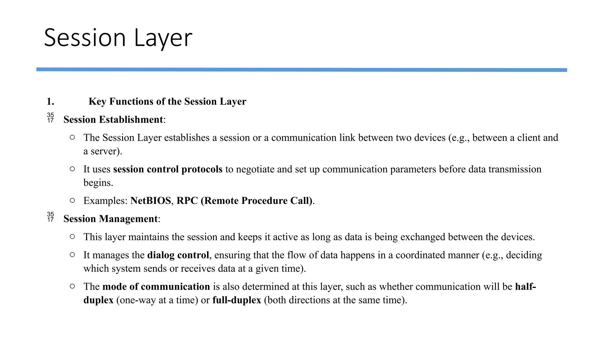 Session Layer
1. Key Functions of the Session Layer
 Session Establishment:
o The Session Layer establishes a session or a communication link between two devices (e.g., between a client and
a server).
o It uses session control protocols to negotiate and set up communication parameters before data transmission
begins.
o Examples: NetBIOS, RPC (Remote Procedure Call).
 Session Management:
o This layer maintains the session and keeps it active as long as data is being exchanged between the devices.
o It manages the dialog control, ensuring that the flow of data happens in a coordinated manner (e.g., deciding
which system sends or receives data at a given time).
o The mode of communication is also determined at this layer, such as whether communication will be half-
duplex (one-way at a time) or full-duplex (both directions at the same time).
 