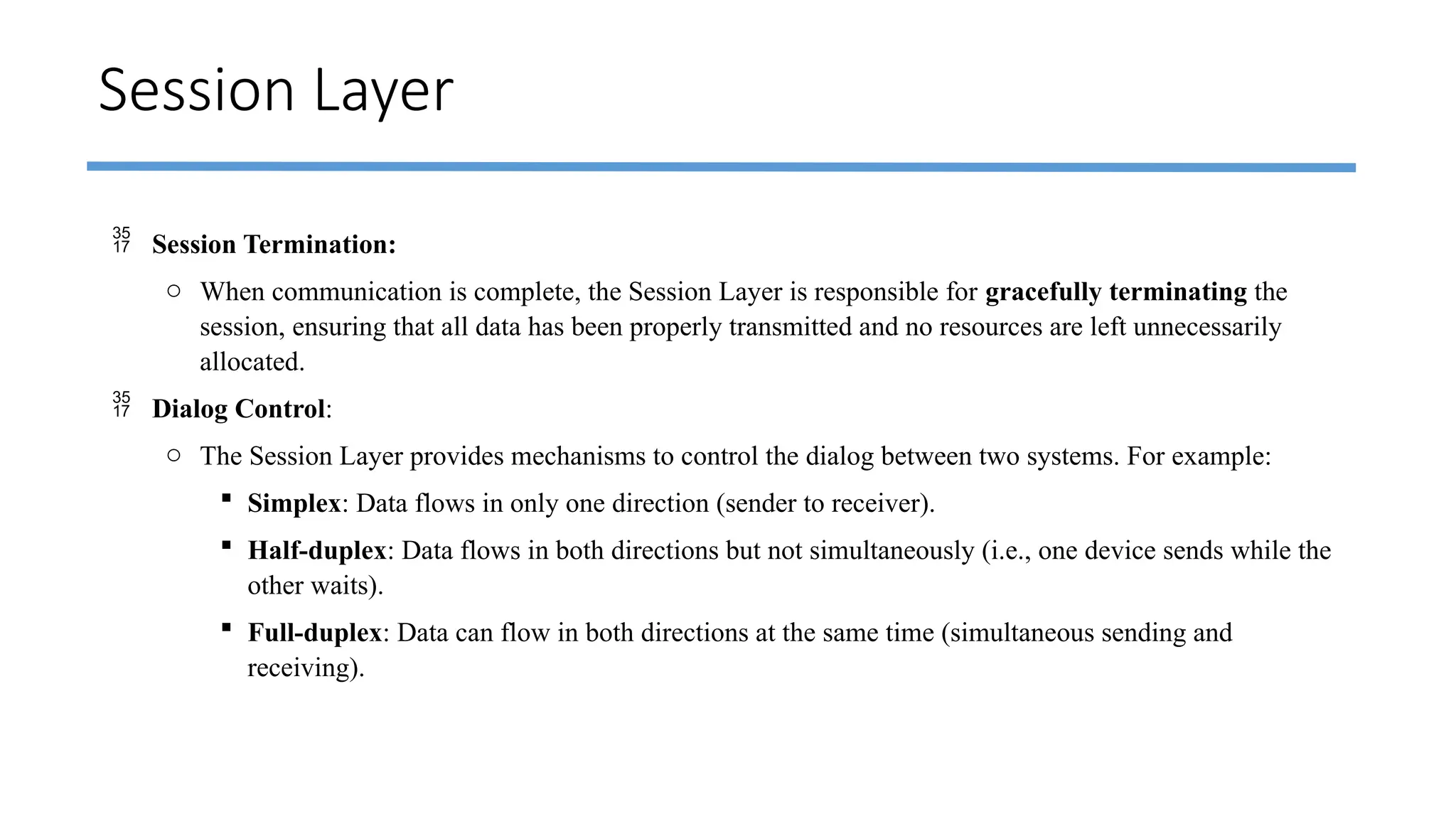 Session Layer
 Session Termination:
o When communication is complete, the Session Layer is responsible for gracefully terminating the
session, ensuring that all data has been properly transmitted and no resources are left unnecessarily
allocated.
 Dialog Control:
o The Session Layer provides mechanisms to control the dialog between two systems. For example:
 Simplex: Data flows in only one direction (sender to receiver).
 Half-duplex: Data flows in both directions but not simultaneously (i.e., one device sends while the
other waits).
 Full-duplex: Data can flow in both directions at the same time (simultaneous sending and
receiving).
 