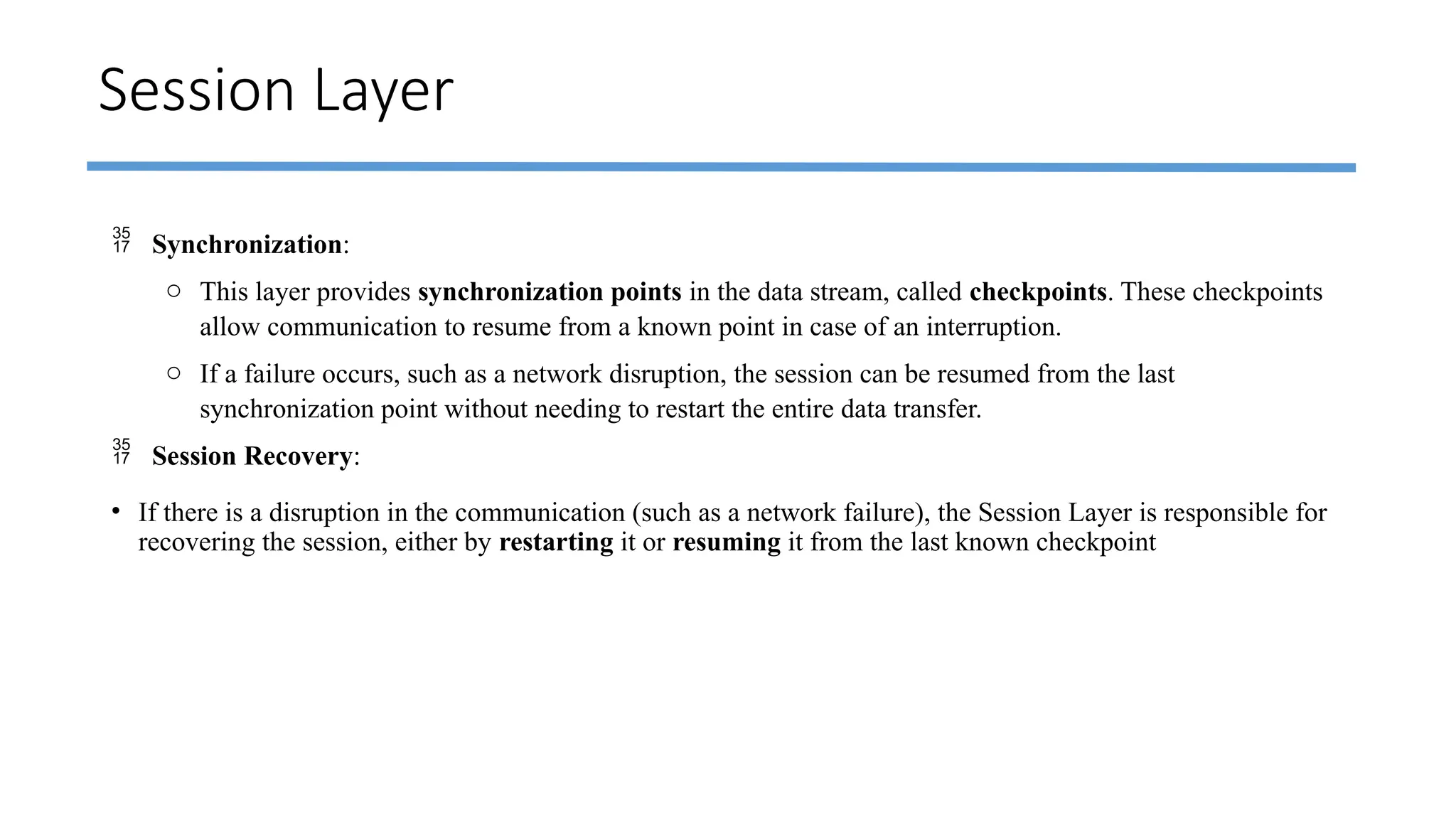 Session Layer
 Synchronization:
o This layer provides synchronization points in the data stream, called checkpoints. These checkpoints
allow communication to resume from a known point in case of an interruption.
o If a failure occurs, such as a network disruption, the session can be resumed from the last
synchronization point without needing to restart the entire data transfer.
 Session Recovery:
• If there is a disruption in the communication (such as a network failure), the Session Layer is responsible for
recovering the session, either by restarting it or resuming it from the last known checkpoint
 