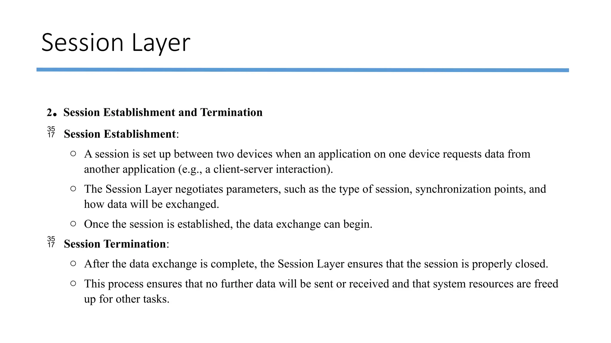 Session Layer
2. Session Establishment and Termination
 Session Establishment:
o A session is set up between two devices when an application on one device requests data from
another application (e.g., a client-server interaction).
o The Session Layer negotiates parameters, such as the type of session, synchronization points, and
how data will be exchanged.
o Once the session is established, the data exchange can begin.
 Session Termination:
o After the data exchange is complete, the Session Layer ensures that the session is properly closed.
o This process ensures that no further data will be sent or received and that system resources are freed
up for other tasks.
 