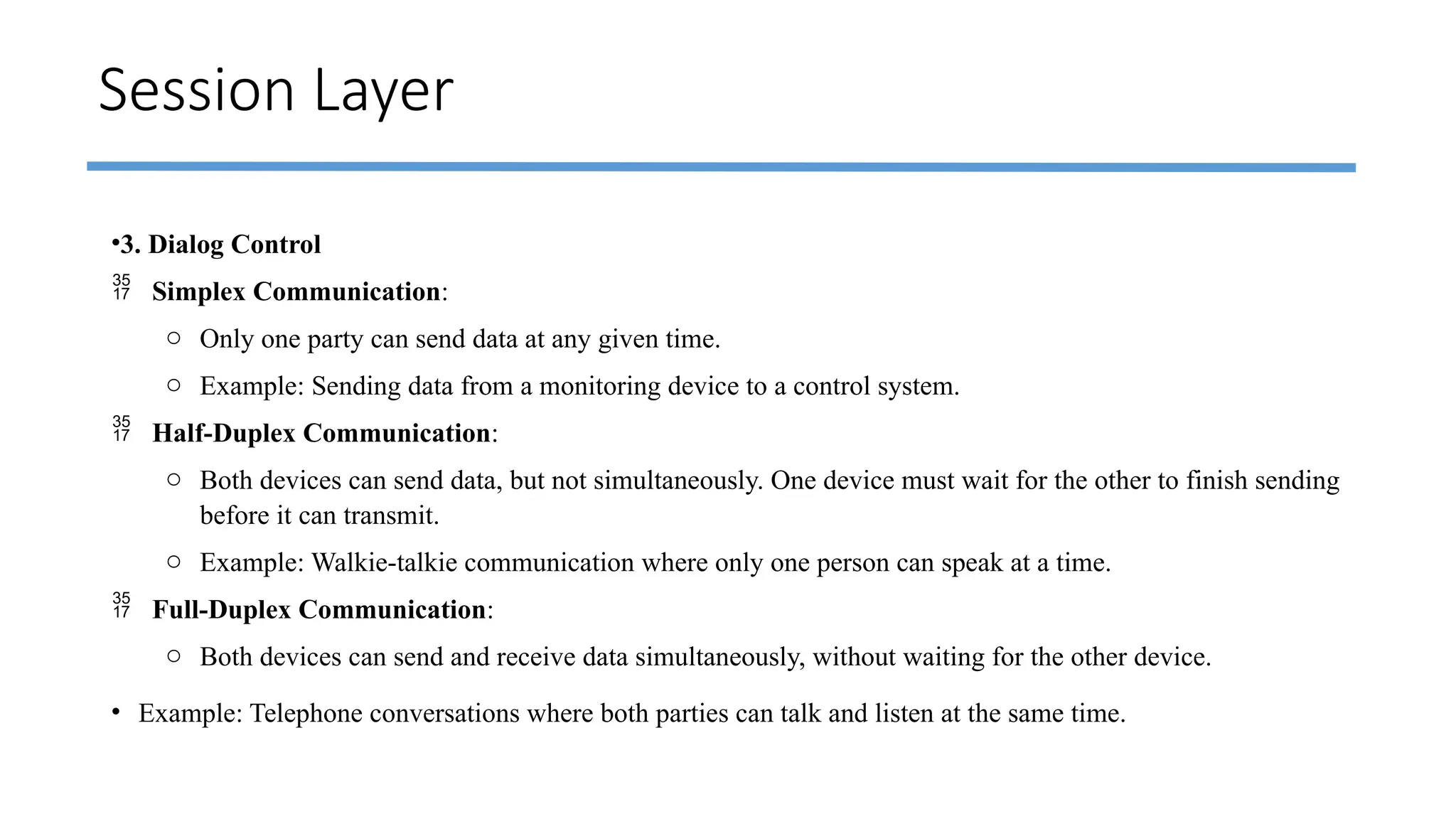 Session Layer
•3. Dialog Control
 Simplex Communication:
o Only one party can send data at any given time.
o Example: Sending data from a monitoring device to a control system.
 Half-Duplex Communication:
o Both devices can send data, but not simultaneously. One device must wait for the other to finish sending
before it can transmit.
o Example: Walkie-talkie communication where only one person can speak at a time.
 Full-Duplex Communication:
o Both devices can send and receive data simultaneously, without waiting for the other device.
• Example: Telephone conversations where both parties can talk and listen at the same time.
 