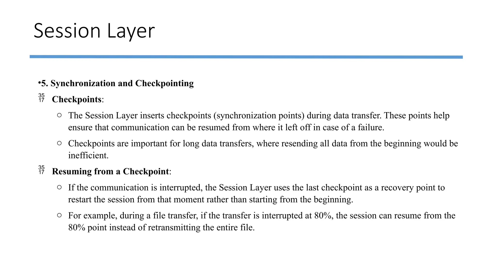 Session Layer
•5. Synchronization and Checkpointing
 Checkpoints:
o The Session Layer inserts checkpoints (synchronization points) during data transfer. These points help
ensure that communication can be resumed from where it left off in case of a failure.
o Checkpoints are important for long data transfers, where resending all data from the beginning would be
inefficient.
 Resuming from a Checkpoint:
o If the communication is interrupted, the Session Layer uses the last checkpoint as a recovery point to
restart the session from that moment rather than starting from the beginning.
o For example, during a file transfer, if the transfer is interrupted at 80%, the session can resume from the
80% point instead of retransmitting the entire file.
 
