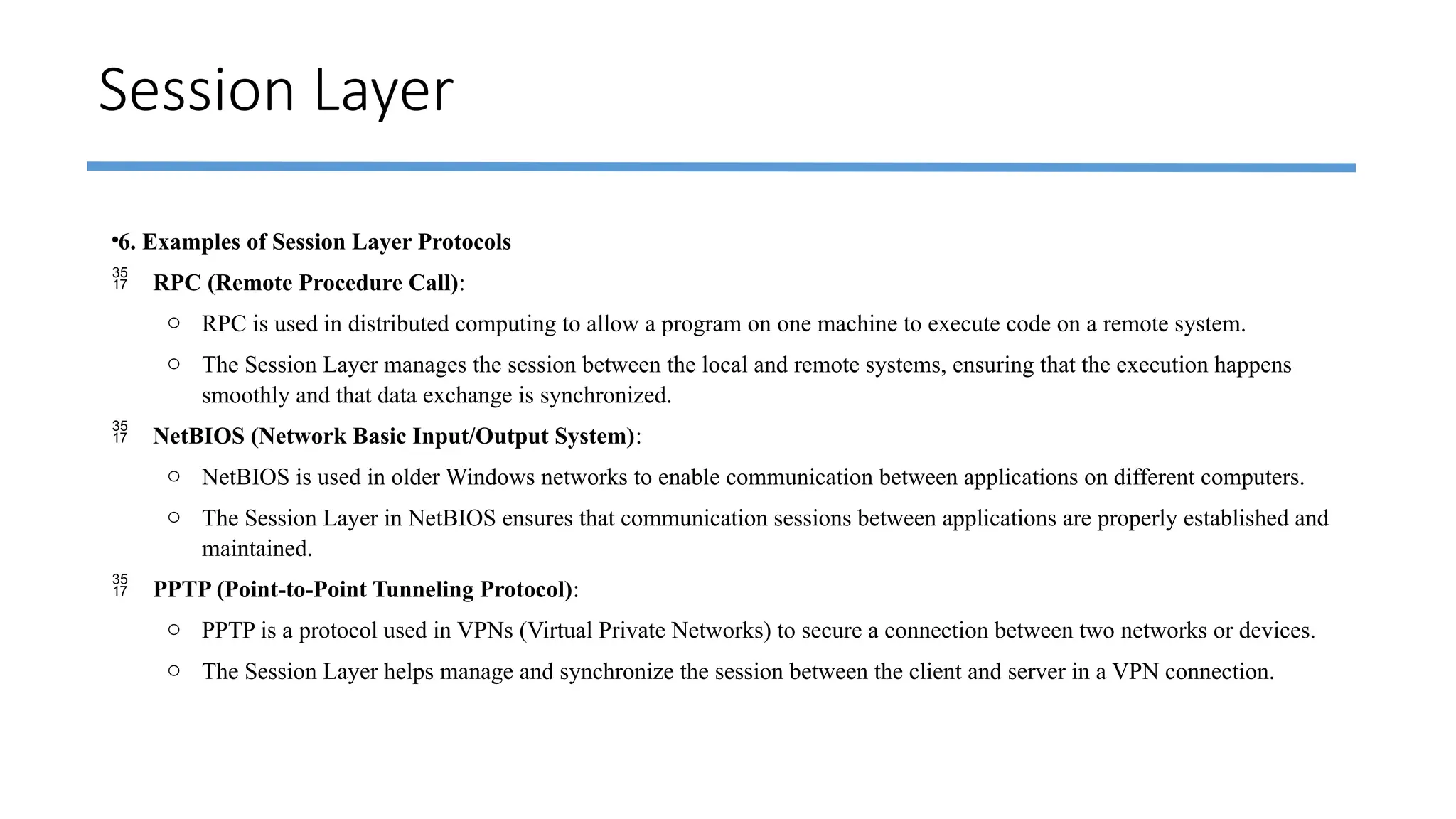 Session Layer
•6. Examples of Session Layer Protocols
 RPC (Remote Procedure Call):
o RPC is used in distributed computing to allow a program on one machine to execute code on a remote system.
o The Session Layer manages the session between the local and remote systems, ensuring that the execution happens
smoothly and that data exchange is synchronized.
 NetBIOS (Network Basic Input/Output System):
o NetBIOS is used in older Windows networks to enable communication between applications on different computers.
o The Session Layer in NetBIOS ensures that communication sessions between applications are properly established and
maintained.
 PPTP (Point-to-Point Tunneling Protocol):
o PPTP is a protocol used in VPNs (Virtual Private Networks) to secure a connection between two networks or devices.
o The Session Layer helps manage and synchronize the session between the client and server in a VPN connection.
 