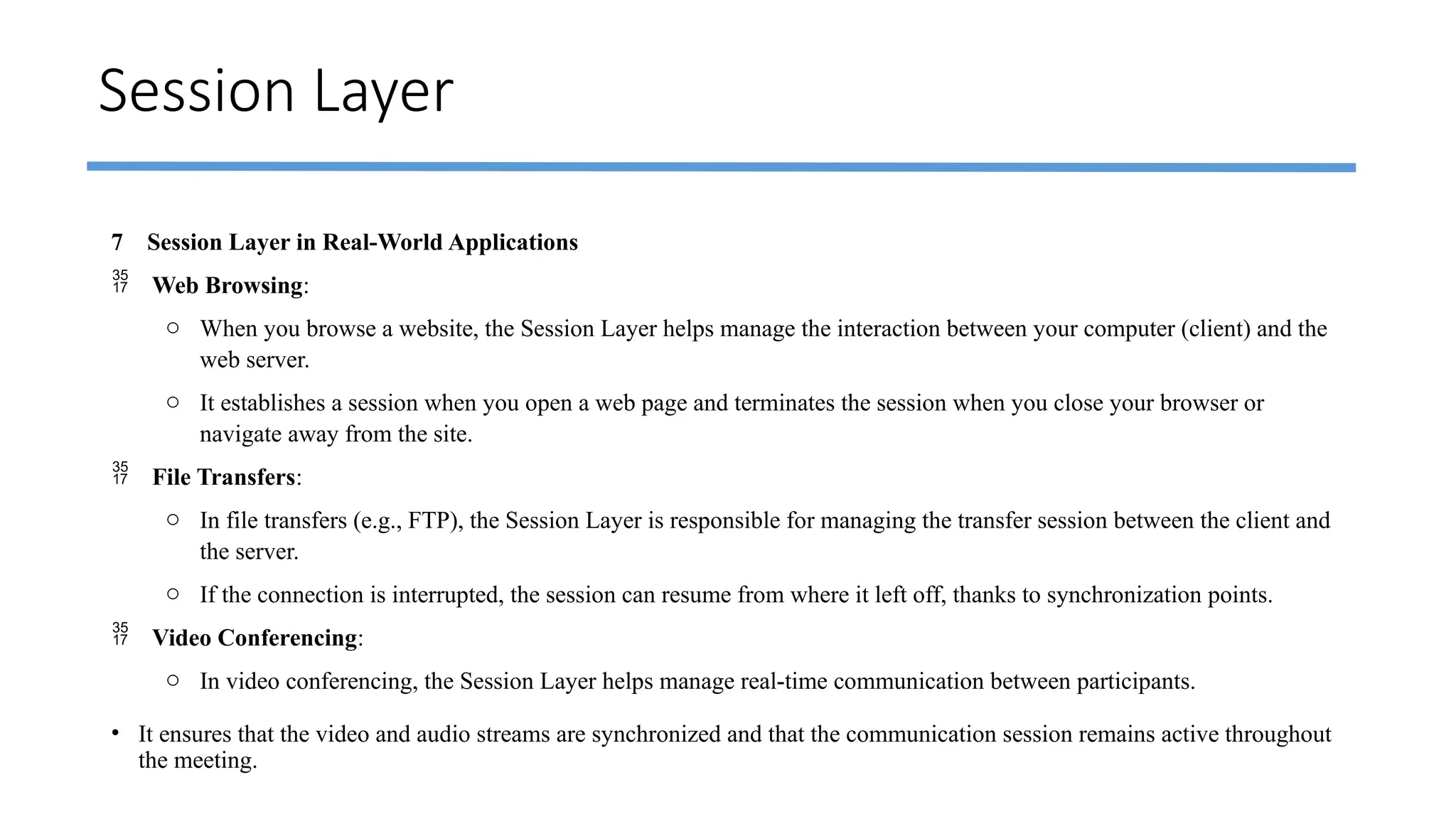 Session Layer
7 Session Layer in Real-World Applications
 Web Browsing:
o When you browse a website, the Session Layer helps manage the interaction between your computer (client) and the
web server.
o It establishes a session when you open a web page and terminates the session when you close your browser or
navigate away from the site.
 File Transfers:
o In file transfers (e.g., FTP), the Session Layer is responsible for managing the transfer session between the client and
the server.
o If the connection is interrupted, the session can resume from where it left off, thanks to synchronization points.
 Video Conferencing:
o In video conferencing, the Session Layer helps manage real-time communication between participants.
• It ensures that the video and audio streams are synchronized and that the communication session remains active throughout
the meeting.
 