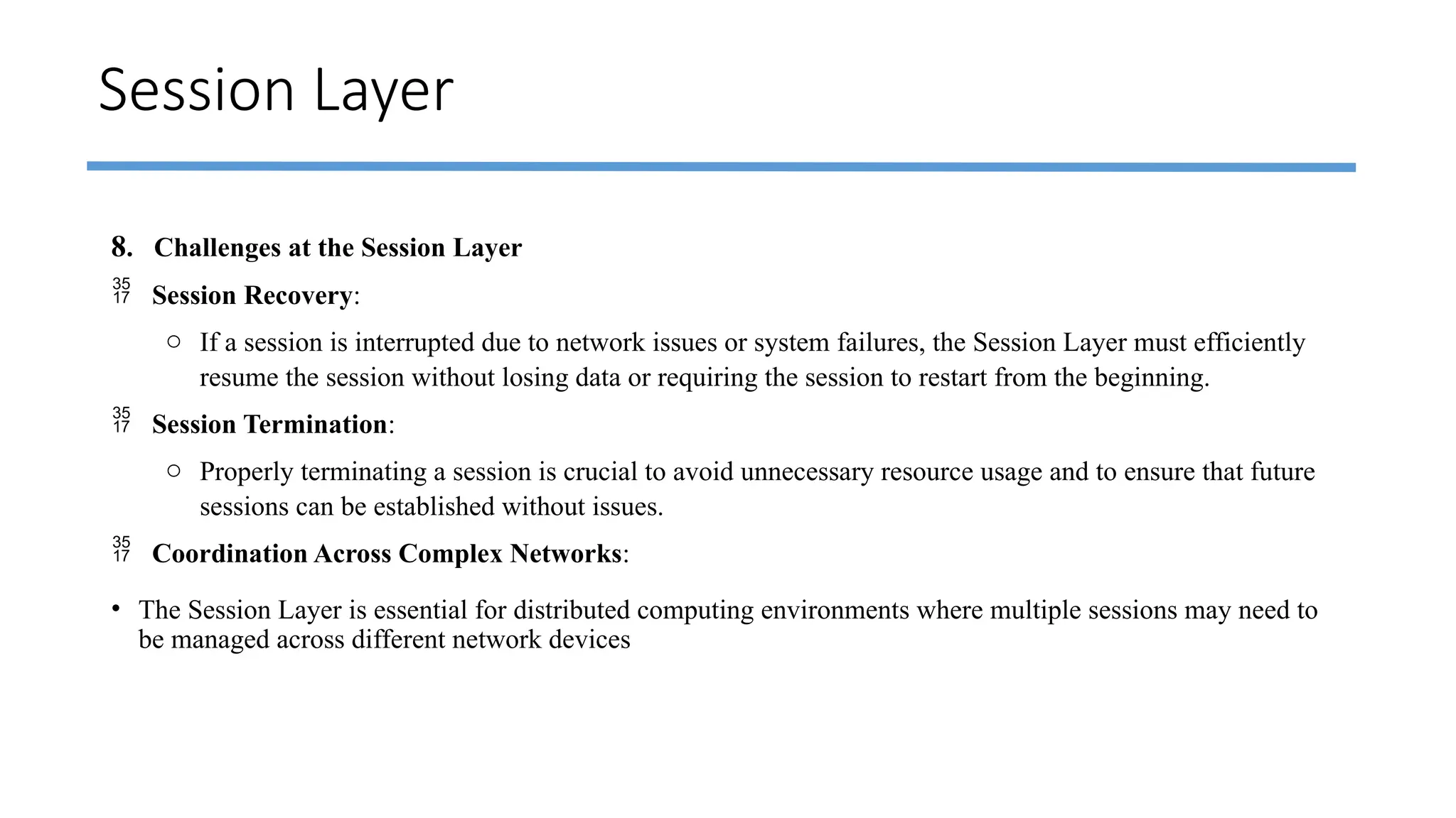 Session Layer
8. Challenges at the Session Layer
 Session Recovery:
o If a session is interrupted due to network issues or system failures, the Session Layer must efficiently
resume the session without losing data or requiring the session to restart from the beginning.
 Session Termination:
o Properly terminating a session is crucial to avoid unnecessary resource usage and to ensure that future
sessions can be established without issues.
 Coordination Across Complex Networks:
• The Session Layer is essential for distributed computing environments where multiple sessions may need to
be managed across different network devices
 