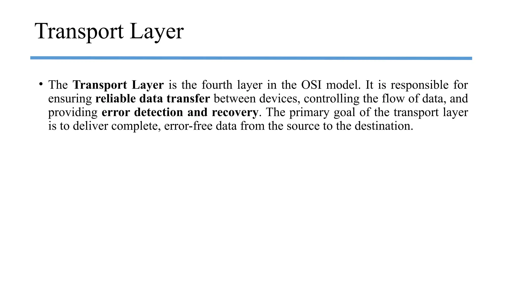 Transport Layer
• The Transport Layer is the fourth layer in the OSI model. It is responsible for
ensuring reliable data transfer between devices, controlling the flow of data, and
providing error detection and recovery. The primary goal of the transport layer
is to deliver complete, error-free data from the source to the destination.
 