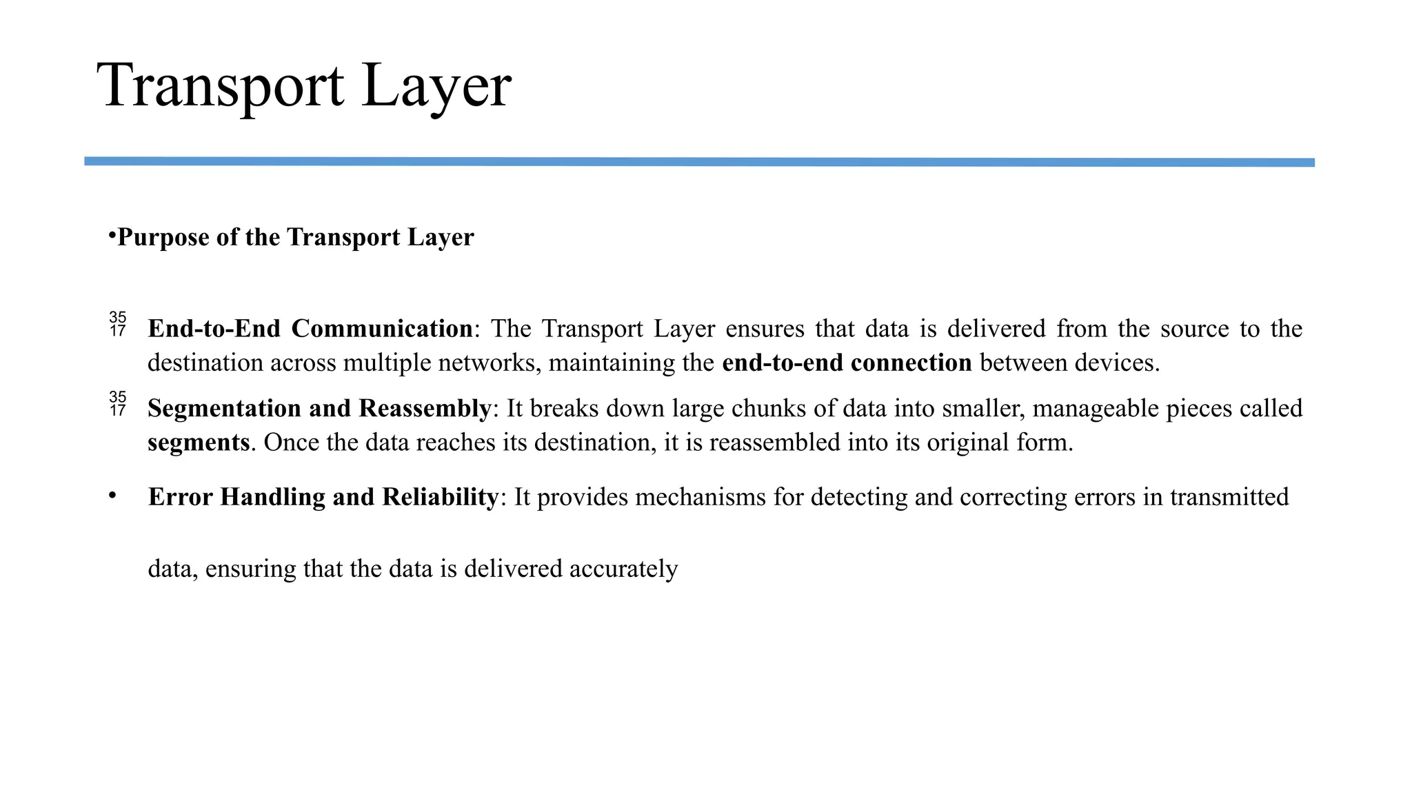 Transport Layer
•Purpose of the Transport Layer
 End-to-End Communication: The Transport Layer ensures that data is delivered from the source to the
destination across multiple networks, maintaining the end-to-end connection between devices.
 Segmentation and Reassembly: It breaks down large chunks of data into smaller, manageable pieces called
segments. Once the data reaches its destination, it is reassembled into its original form.
• Error Handling and Reliability: It provides mechanisms for detecting and correcting errors in transmitted
data, ensuring that the data is delivered accurately
 