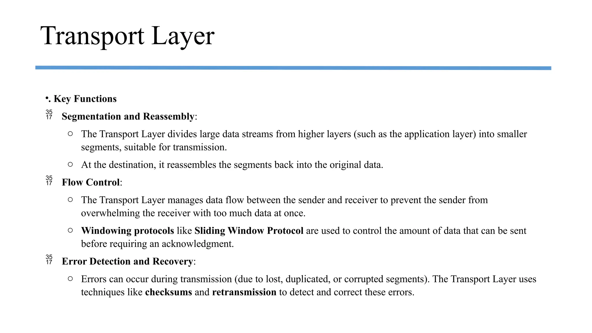 •. Key Functions
 Segmentation and Reassembly:
o The Transport Layer divides large data streams from higher layers (such as the application layer) into smaller
segments, suitable for transmission.
o At the destination, it reassembles the segments back into the original data.
 Flow Control:
o The Transport Layer manages data flow between the sender and receiver to prevent the sender from
overwhelming the receiver with too much data at once.
o Windowing protocols like Sliding Window Protocol are used to control the amount of data that can be sent
before requiring an acknowledgment.
 Error Detection and Recovery:
o Errors can occur during transmission (due to lost, duplicated, or corrupted segments). The Transport Layer uses
techniques like checksums and retransmission to detect and correct these errors.
Transport Layer
 