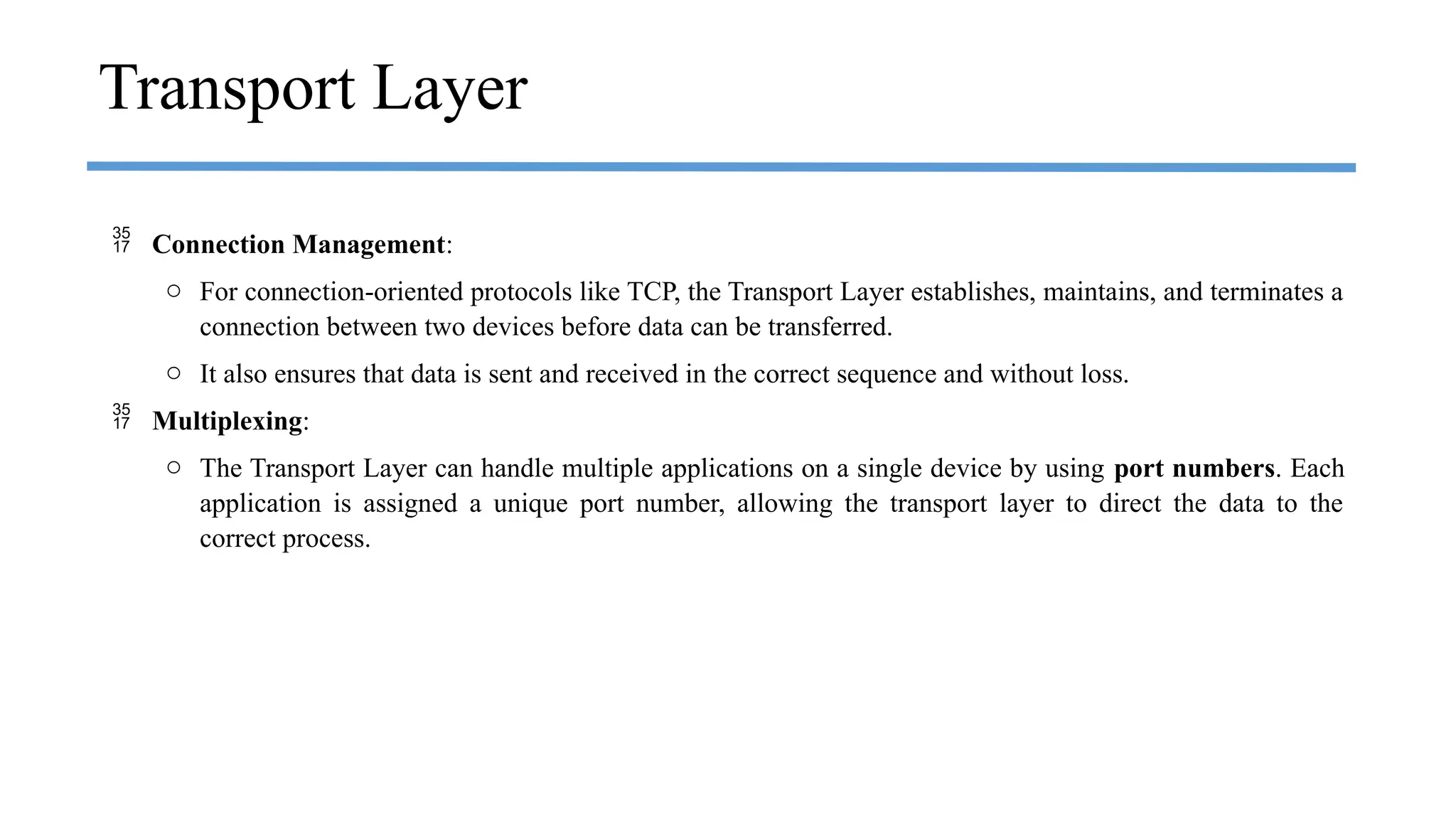  Connection Management:
o For connection-oriented protocols like TCP, the Transport Layer establishes, maintains, and terminates a
connection between two devices before data can be transferred.
o It also ensures that data is sent and received in the correct sequence and without loss.
 Multiplexing:
o The Transport Layer can handle multiple applications on a single device by using port numbers. Each
application is assigned a unique port number, allowing the transport layer to direct the data to the
correct process.
Transport Layer
 