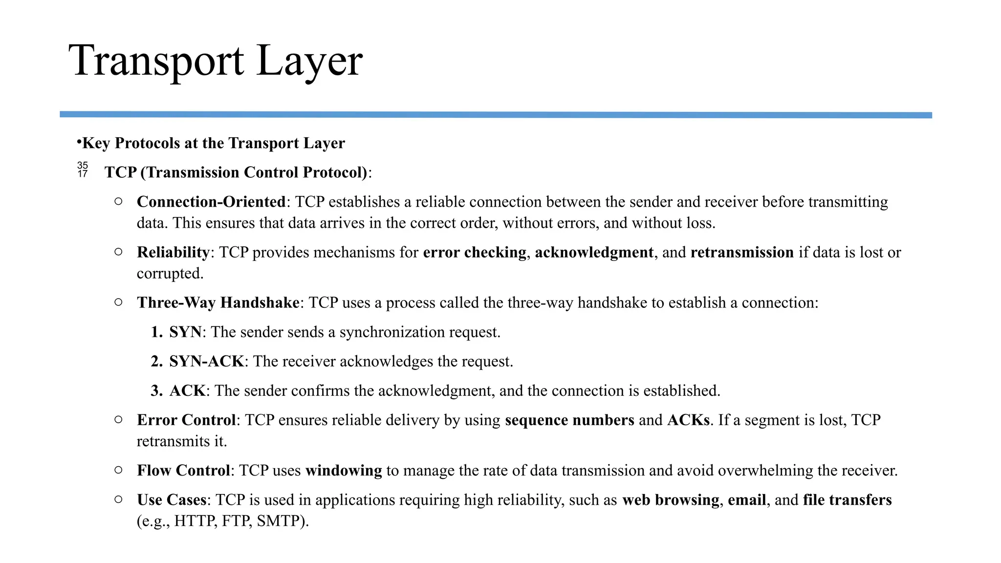 •Key Protocols at the Transport Layer
 TCP (Transmission Control Protocol):
o Connection-Oriented: TCP establishes a reliable connection between the sender and receiver before transmitting
data. This ensures that data arrives in the correct order, without errors, and without loss.
o Reliability: TCP provides mechanisms for error checking, acknowledgment, and retransmission if data is lost or
corrupted.
o Three-Way Handshake: TCP uses a process called the three-way handshake to establish a connection:
1. SYN: The sender sends a synchronization request.
2. SYN-ACK: The receiver acknowledges the request.
3. ACK: The sender confirms the acknowledgment, and the connection is established.
o Error Control: TCP ensures reliable delivery by using sequence numbers and ACKs. If a segment is lost, TCP
retransmits it.
o Flow Control: TCP uses windowing to manage the rate of data transmission and avoid overwhelming the receiver.
o Use Cases: TCP is used in applications requiring high reliability, such as web browsing, email, and file transfers
(e.g., HTTP, FTP, SMTP).
Transport Layer
 