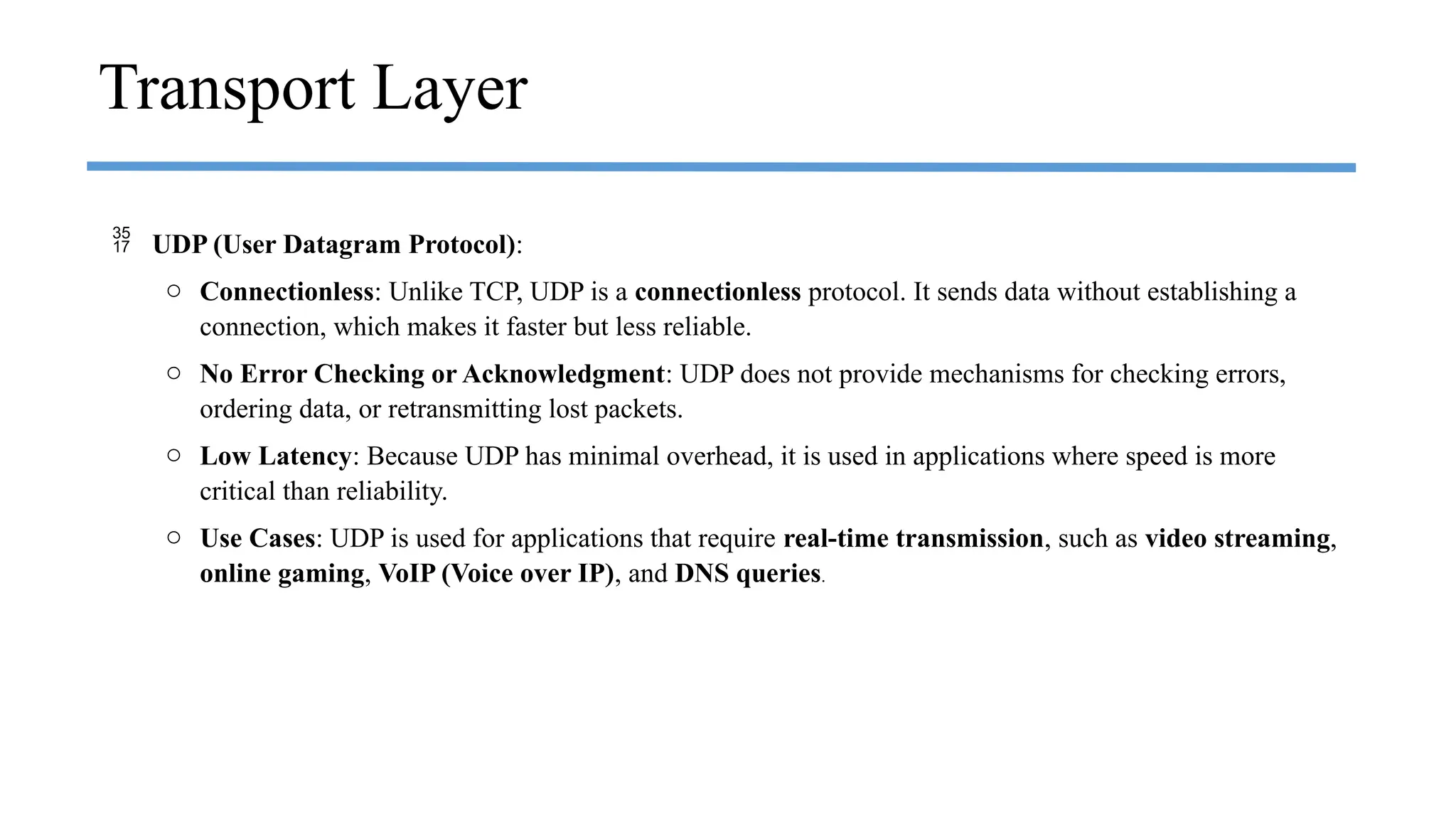  UDP (User Datagram Protocol):
o Connectionless: Unlike TCP, UDP is a connectionless protocol. It sends data without establishing a
connection, which makes it faster but less reliable.
o No Error Checking or Acknowledgment: UDP does not provide mechanisms for checking errors,
ordering data, or retransmitting lost packets.
o Low Latency: Because UDP has minimal overhead, it is used in applications where speed is more
critical than reliability.
o Use Cases: UDP is used for applications that require real-time transmission, such as video streaming,
online gaming, VoIP (Voice over IP), and DNS queries.
Transport Layer
 