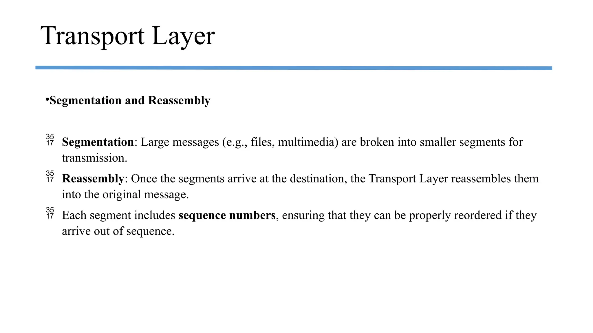 •Segmentation and Reassembly
 Segmentation: Large messages (e.g., files, multimedia) are broken into smaller segments for
transmission.
 Reassembly: Once the segments arrive at the destination, the Transport Layer reassembles them
into the original message.
 Each segment includes sequence numbers, ensuring that they can be properly reordered if they
arrive out of sequence.
Transport Layer
 