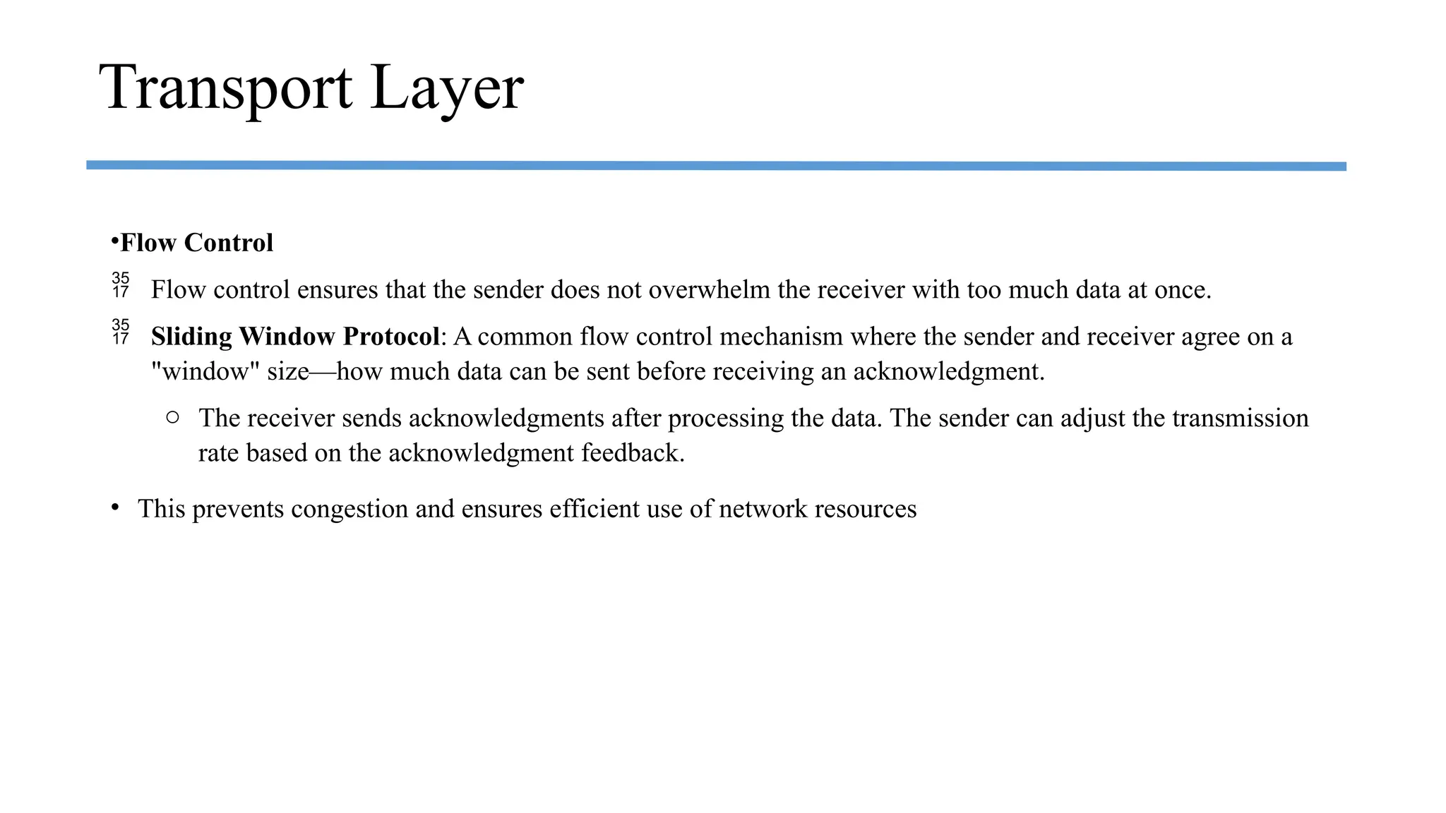 •Flow Control
 Flow control ensures that the sender does not overwhelm the receiver with too much data at once.
 Sliding Window Protocol: A common flow control mechanism where the sender and receiver agree on a
"window" size—how much data can be sent before receiving an acknowledgment.
o The receiver sends acknowledgments after processing the data. The sender can adjust the transmission
rate based on the acknowledgment feedback.
• This prevents congestion and ensures efficient use of network resources
Transport Layer
 
