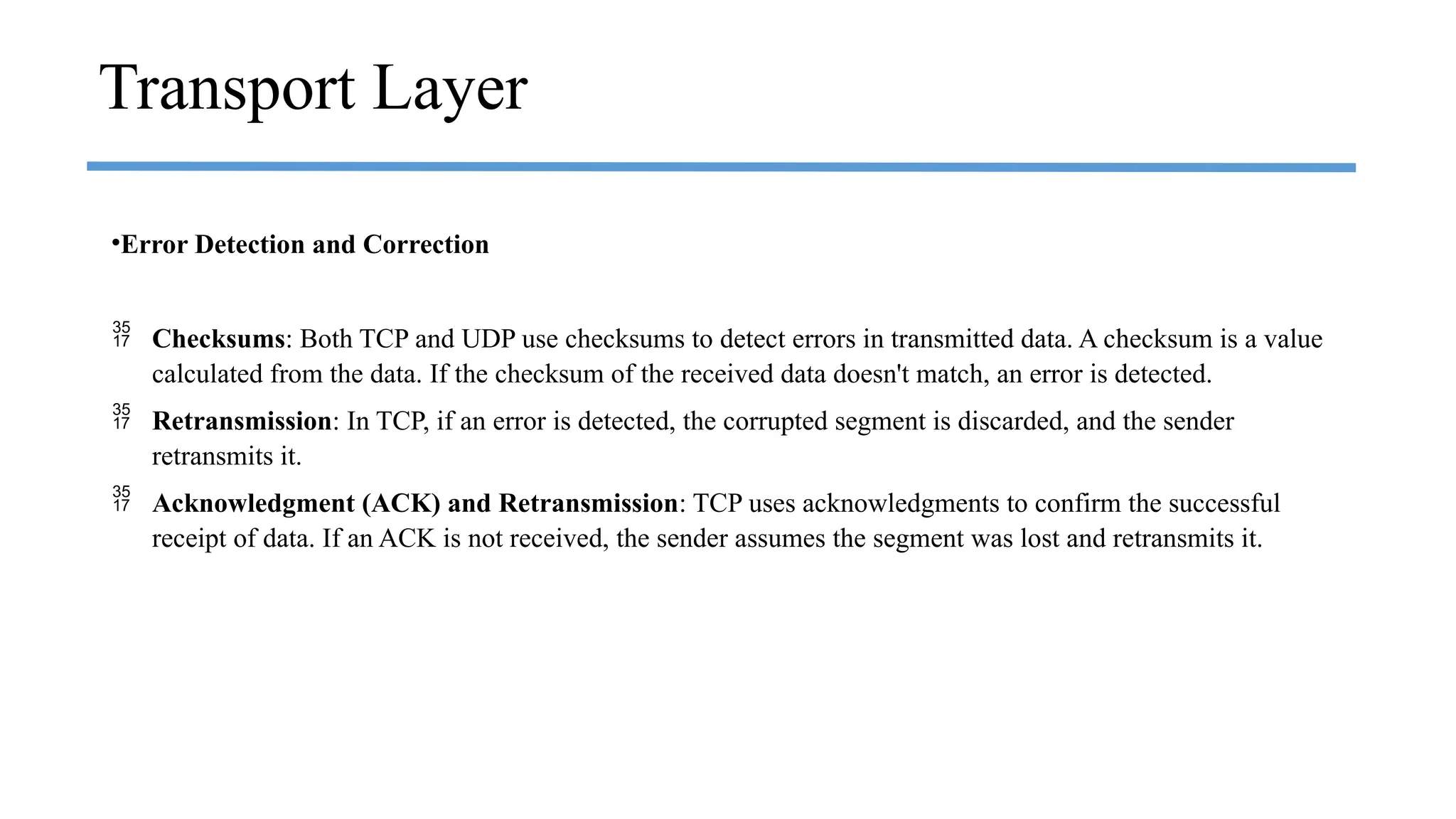 •Error Detection and Correction
 Checksums: Both TCP and UDP use checksums to detect errors in transmitted data. A checksum is a value
calculated from the data. If the checksum of the received data doesn't match, an error is detected.
 Retransmission: In TCP, if an error is detected, the corrupted segment is discarded, and the sender
retransmits it.
 Acknowledgment (ACK) and Retransmission: TCP uses acknowledgments to confirm the successful
receipt of data. If an ACK is not received, the sender assumes the segment was lost and retransmits it.
Transport Layer
 