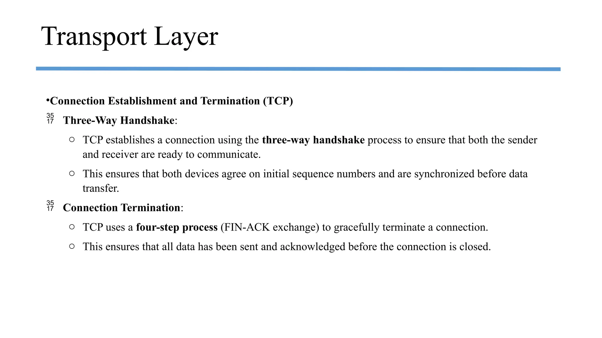 •Connection Establishment and Termination (TCP)
 Three-Way Handshake:
o TCP establishes a connection using the three-way handshake process to ensure that both the sender
and receiver are ready to communicate.
o This ensures that both devices agree on initial sequence numbers and are synchronized before data
transfer.
 Connection Termination:
o TCP uses a four-step process (FIN-ACK exchange) to gracefully terminate a connection.
o This ensures that all data has been sent and acknowledged before the connection is closed.
Transport Layer
 