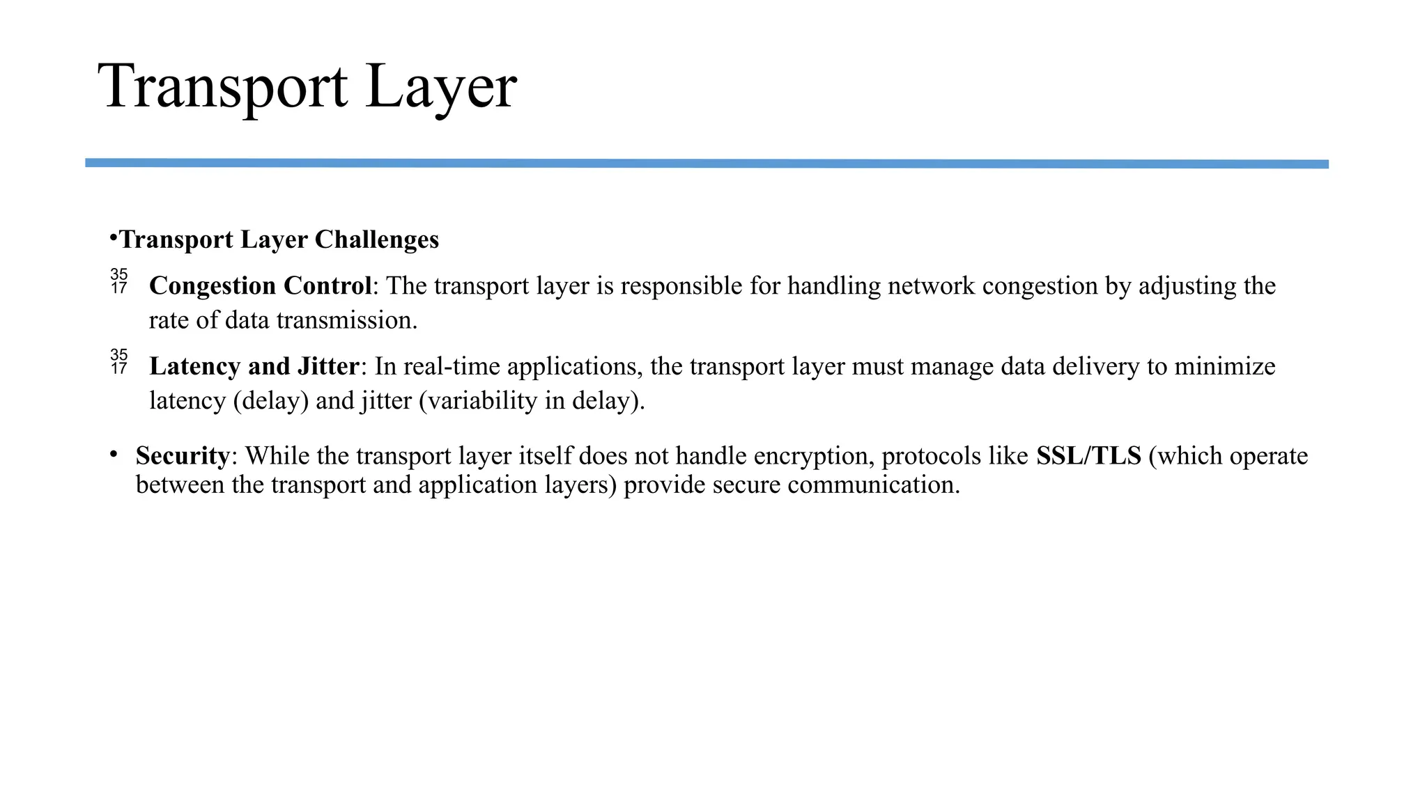 •Transport Layer Challenges
 Congestion Control: The transport layer is responsible for handling network congestion by adjusting the
rate of data transmission.
 Latency and Jitter: In real-time applications, the transport layer must manage data delivery to minimize
latency (delay) and jitter (variability in delay).
• Security: While the transport layer itself does not handle encryption, protocols like SSL/TLS (which operate
between the transport and application layers) provide secure communication.
Transport Layer
 
