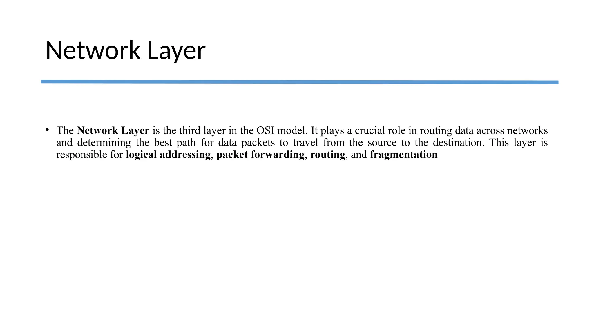 Network Layer
• The Network Layer is the third layer in the OSI model. It plays a crucial role in routing data across networks
and determining the best path for data packets to travel from the source to the destination. This layer is
responsible for logical addressing, packet forwarding, routing, and fragmentation
 