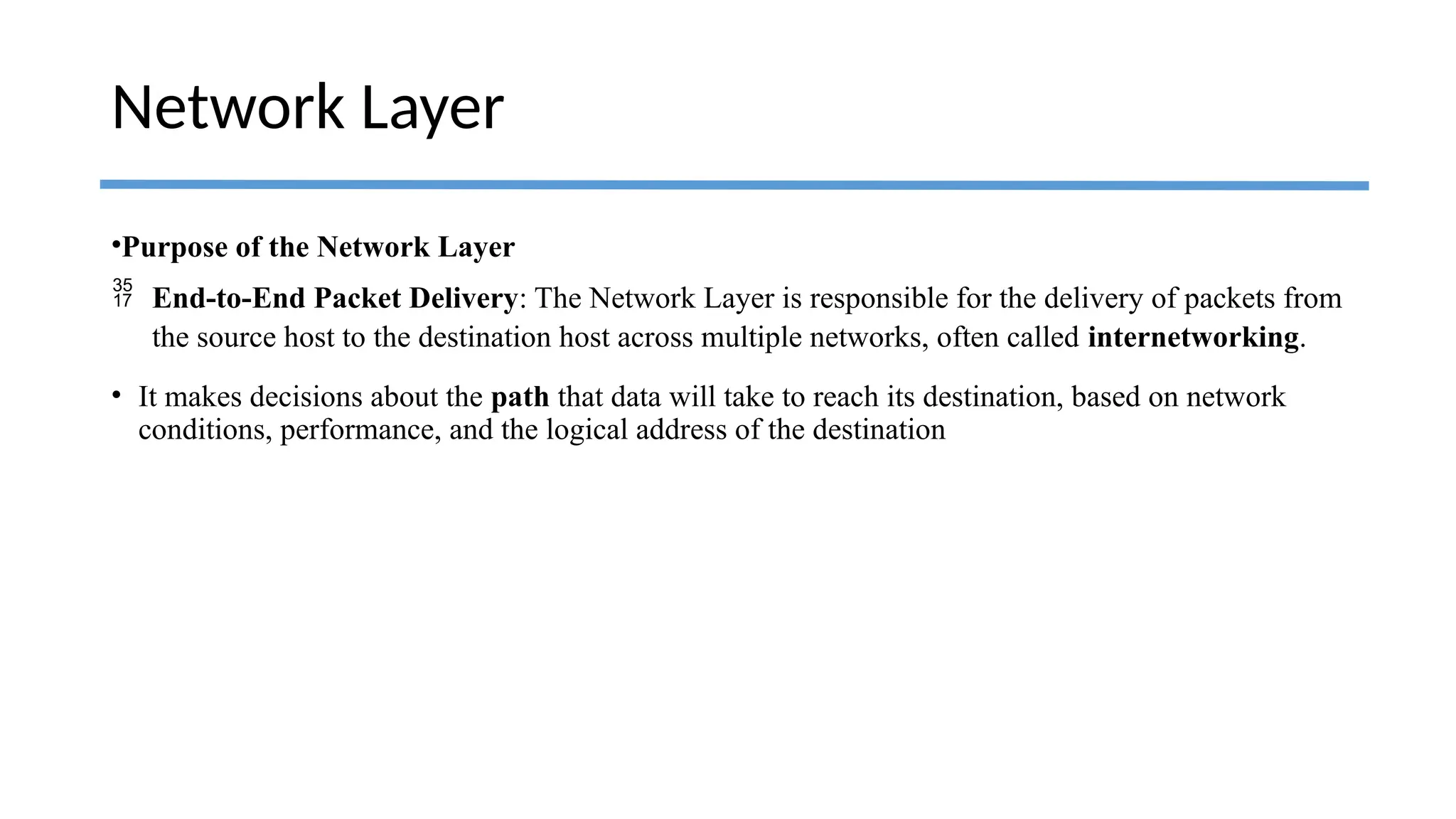 •Purpose of the Network Layer
 End-to-End Packet Delivery: The Network Layer is responsible for the delivery of packets from
the source host to the destination host across multiple networks, often called internetworking.
• It makes decisions about the path that data will take to reach its destination, based on network
conditions, performance, and the logical address of the destination
Network Layer
 