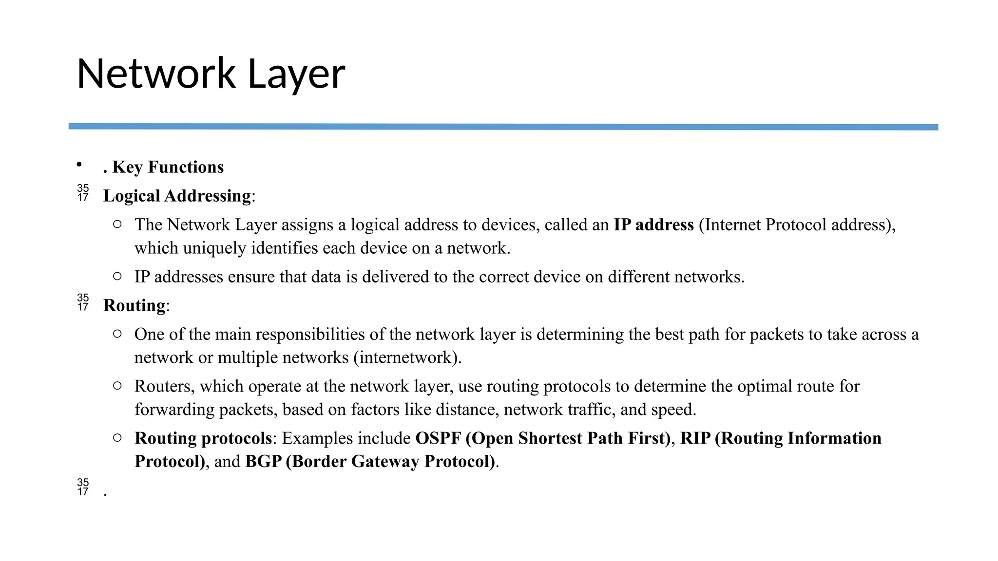 • . Key Functions
 Logical Addressing:
o The Network Layer assigns a logical address to devices, called an IP address (Internet Protocol address),
which uniquely identifies each device on a network.
o IP addresses ensure that data is delivered to the correct device on different networks.
 Routing:
o One of the main responsibilities of the network layer is determining the best path for packets to take across a
network or multiple networks (internetwork).
o Routers, which operate at the network layer, use routing protocols to determine the optimal route for
forwarding packets, based on factors like distance, network traffic, and speed.
o Routing protocols: Examples include OSPF (Open Shortest Path First), RIP (Routing Information
Protocol), and BGP (Border Gateway Protocol).
 .
Network Layer
 