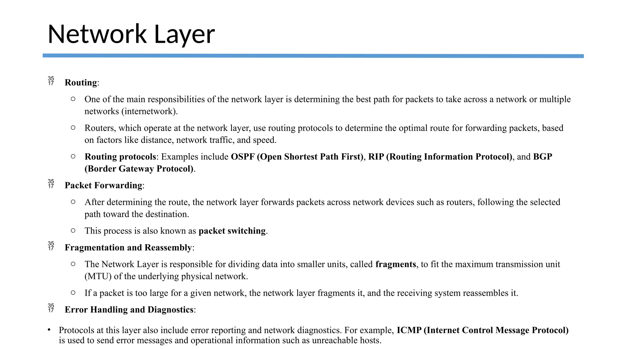  Routing:
o One of the main responsibilities of the network layer is determining the best path for packets to take across a network or multiple
networks (internetwork).
o Routers, which operate at the network layer, use routing protocols to determine the optimal route for forwarding packets, based
on factors like distance, network traffic, and speed.
o Routing protocols: Examples include OSPF (Open Shortest Path First), RIP (Routing Information Protocol), and BGP
(Border Gateway Protocol).
 Packet Forwarding:
o After determining the route, the network layer forwards packets across network devices such as routers, following the selected
path toward the destination.
o This process is also known as packet switching.
 Fragmentation and Reassembly:
o The Network Layer is responsible for dividing data into smaller units, called fragments, to fit the maximum transmission unit
(MTU) of the underlying physical network.
o If a packet is too large for a given network, the network layer fragments it, and the receiving system reassembles it.
 Error Handling and Diagnostics:
• Protocols at this layer also include error reporting and network diagnostics. For example, ICMP (Internet Control Message Protocol)
is used to send error messages and operational information such as unreachable hosts.
Network Layer
 