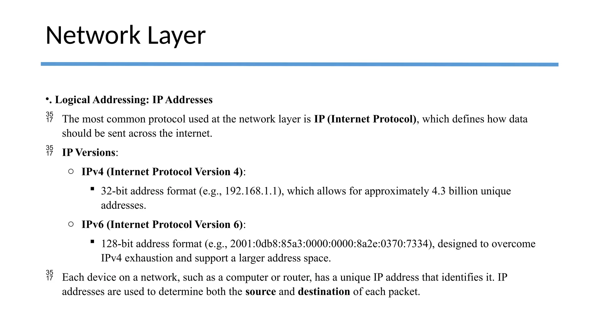 •. Logical Addressing: IPAddresses
 The most common protocol used at the network layer is IP (Internet Protocol), which defines how data
should be sent across the internet.
 IP Versions:
o IPv4 (Internet Protocol Version 4):
 32-bit address format (e.g., 192.168.1.1), which allows for approximately 4.3 billion unique
addresses.
o IPv6 (Internet Protocol Version 6):
 128-bit address format (e.g., 2001:0db8:85a3:0000:0000:8a2e:0370:7334), designed to overcome
IPv4 exhaustion and support a larger address space.
 Each device on a network, such as a computer or router, has a unique IP address that identifies it. IP
addresses are used to determine both the source and destination of each packet.
Network Layer
 
