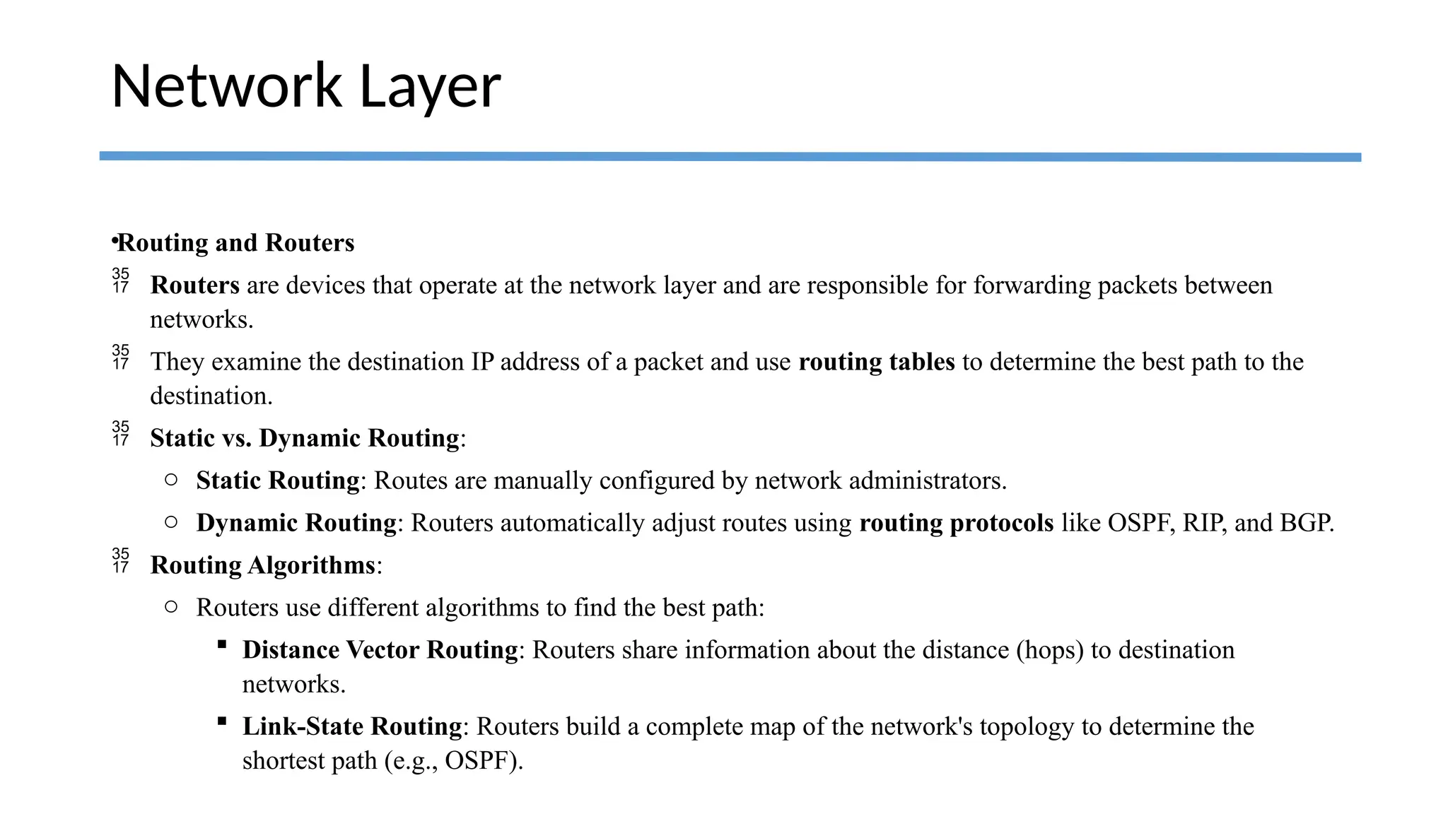 •Routing and Routers
 Routers are devices that operate at the network layer and are responsible for forwarding packets between
networks.
 They examine the destination IP address of a packet and use routing tables to determine the best path to the
destination.
 Static vs. Dynamic Routing:
o Static Routing: Routes are manually configured by network administrators.
o Dynamic Routing: Routers automatically adjust routes using routing protocols like OSPF, RIP, and BGP.
 Routing Algorithms:
o Routers use different algorithms to find the best path:
 Distance Vector Routing: Routers share information about the distance (hops) to destination
networks.
 Link-State Routing: Routers build a complete map of the network's topology to determine the
shortest path (e.g., OSPF).
Network Layer
 