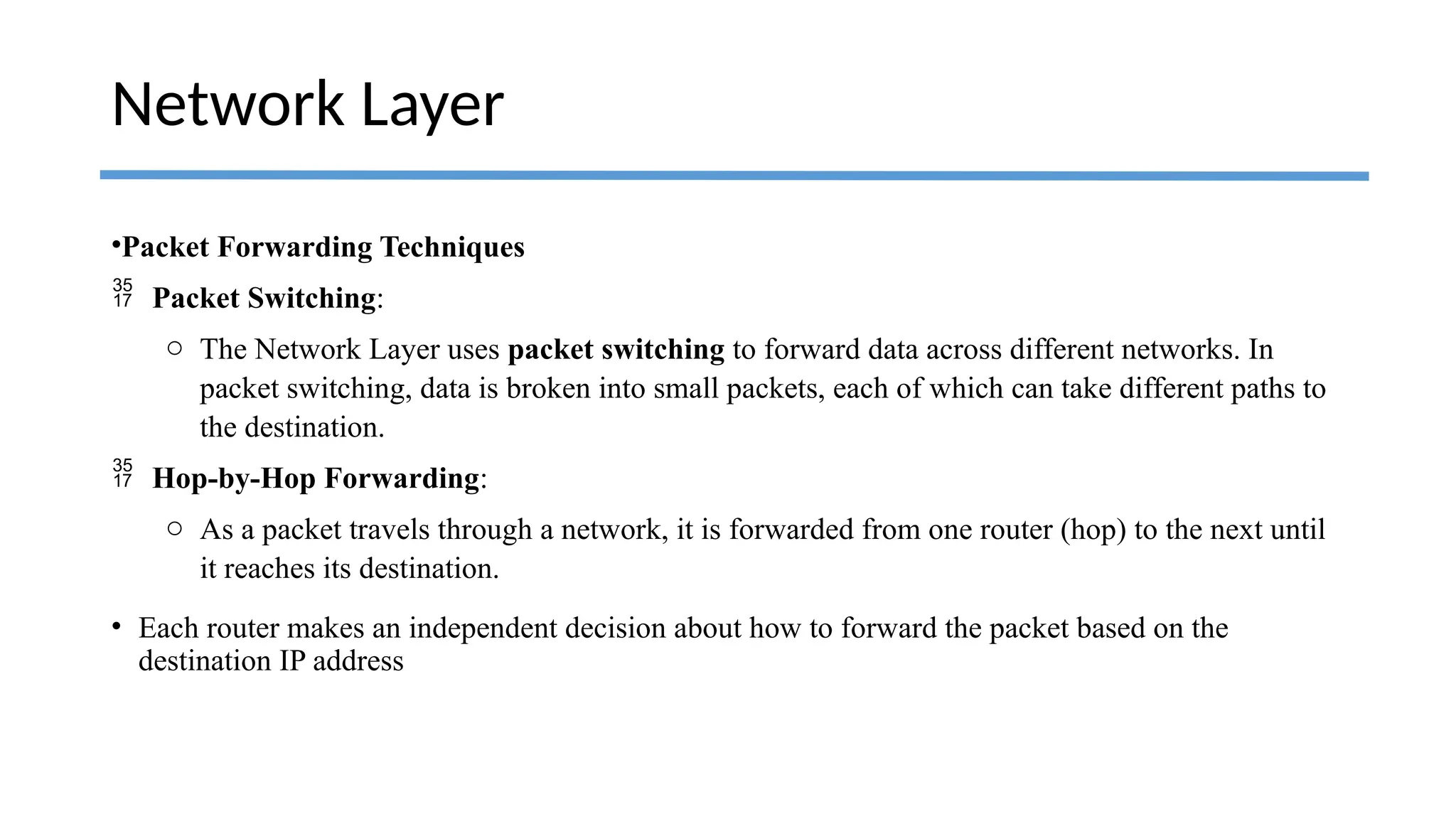 •Packet Forwarding Techniques
 Packet Switching:
o The Network Layer uses packet switching to forward data across different networks. In
packet switching, data is broken into small packets, each of which can take different paths to
the destination.
 Hop-by-Hop Forwarding:
o As a packet travels through a network, it is forwarded from one router (hop) to the next until
it reaches its destination.
• Each router makes an independent decision about how to forward the packet based on the
destination IP address
Network Layer
 