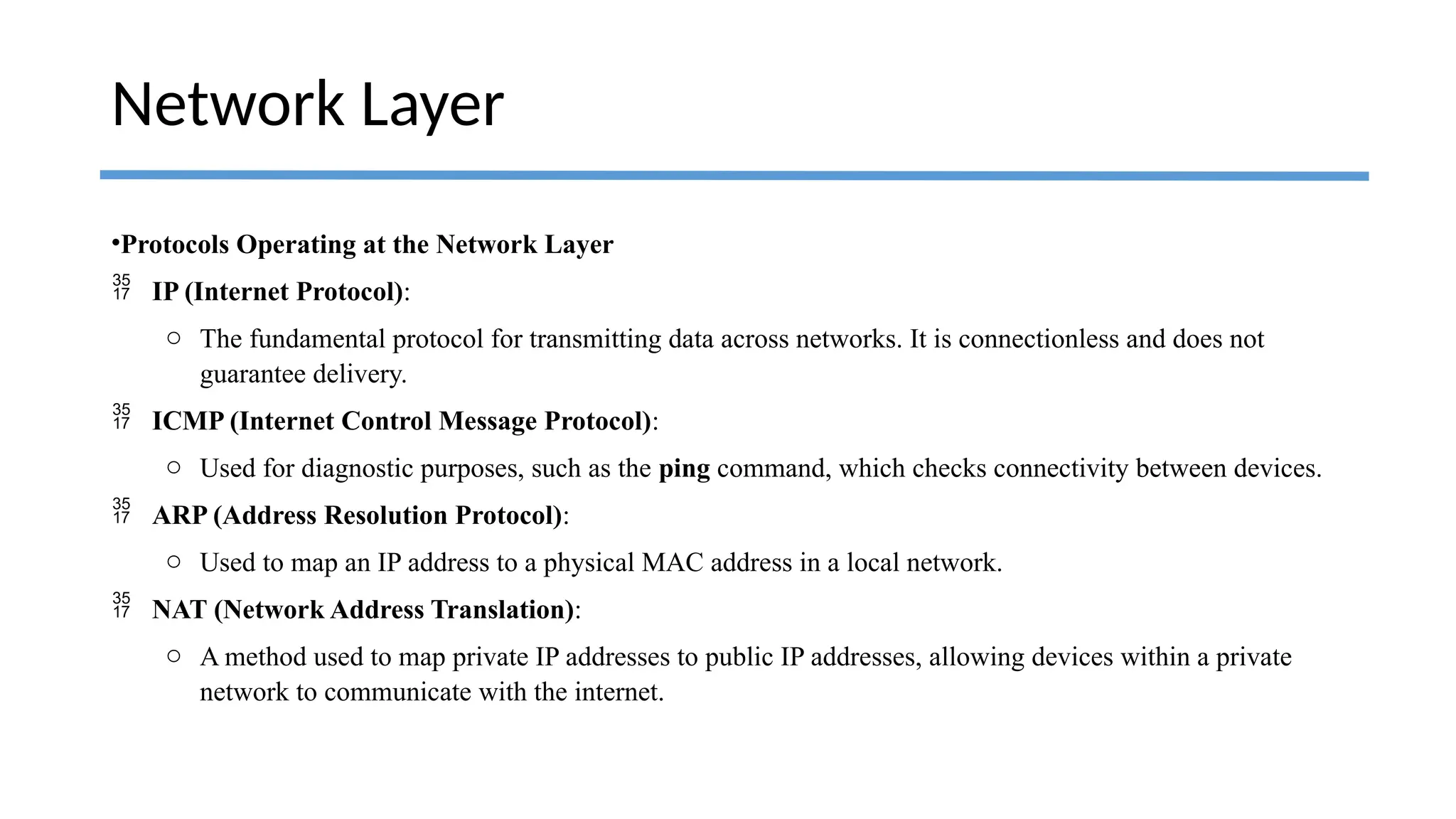 •Protocols Operating at the Network Layer
 IP (Internet Protocol):
o The fundamental protocol for transmitting data across networks. It is connectionless and does not
guarantee delivery.
 ICMP (Internet Control Message Protocol):
o Used for diagnostic purposes, such as the ping command, which checks connectivity between devices.
 ARP (Address Resolution Protocol):
o Used to map an IP address to a physical MAC address in a local network.
 NAT (Network Address Translation):
o A method used to map private IP addresses to public IP addresses, allowing devices within a private
network to communicate with the internet.
Network Layer
 