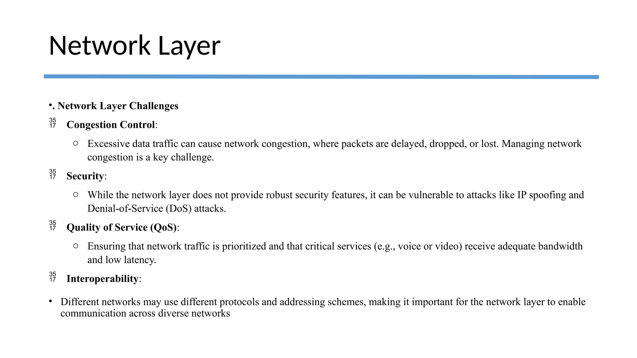 •. Network Layer Challenges
 Congestion Control:
o Excessive data traffic can cause network congestion, where packets are delayed, dropped, or lost. Managing network
congestion is a key challenge.
 Security:
o While the network layer does not provide robust security features, it can be vulnerable to attacks like IP spoofing and
Denial-of-Service (DoS) attacks.
 Quality of Service (QoS):
o Ensuring that network traffic is prioritized and that critical services (e.g., voice or video) receive adequate bandwidth
and low latency.
 Interoperability:
• Different networks may use different protocols and addressing schemes, making it important for the network layer to enable
communication across diverse networks
Network Layer
 
