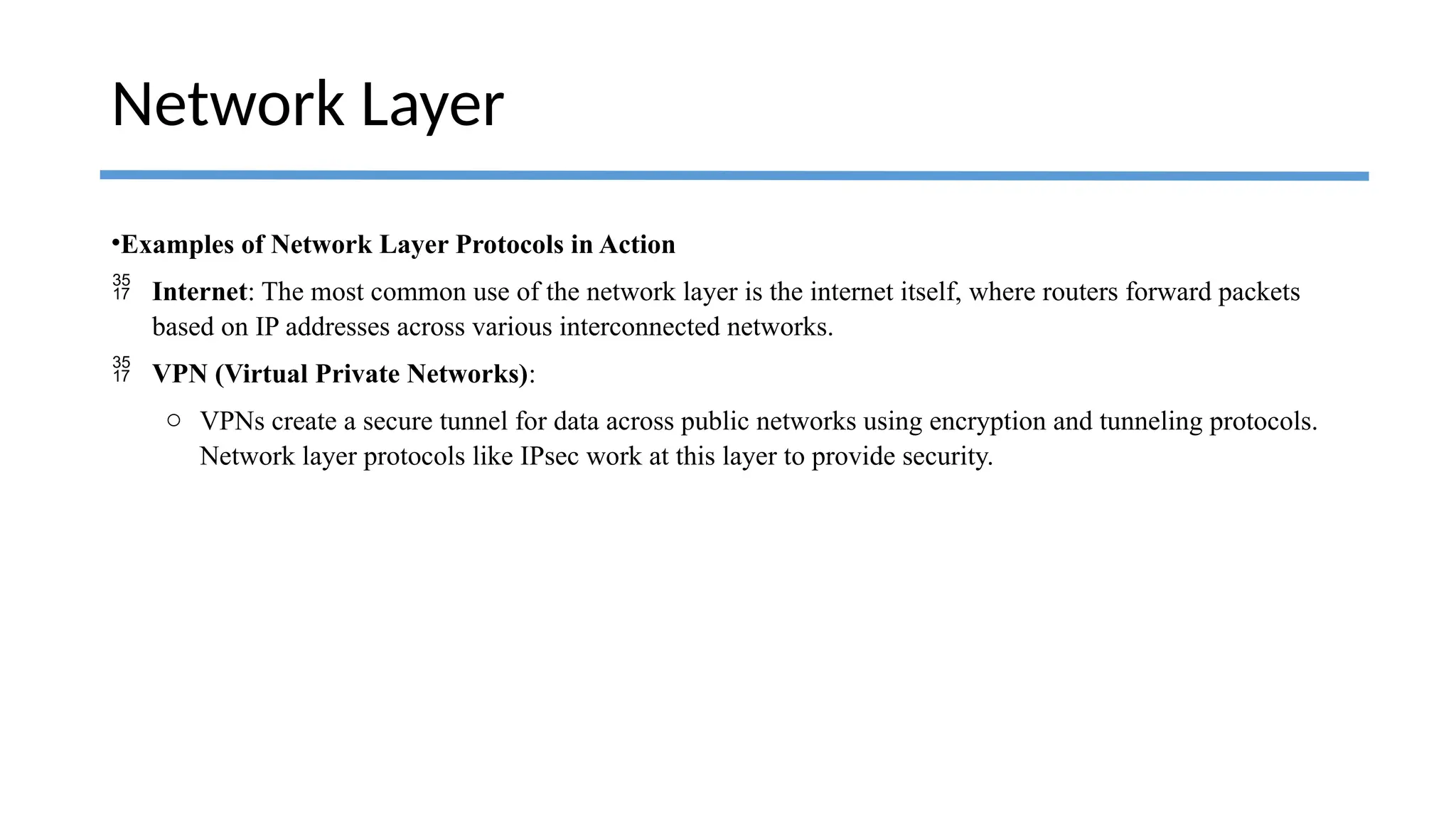 •Examples of Network Layer Protocols in Action
 Internet: The most common use of the network layer is the internet itself, where routers forward packets
based on IP addresses across various interconnected networks.
 VPN (Virtual Private Networks):
o VPNs create a secure tunnel for data across public networks using encryption and tunneling protocols.
Network layer protocols like IPsec work at this layer to provide security.
Network Layer
 